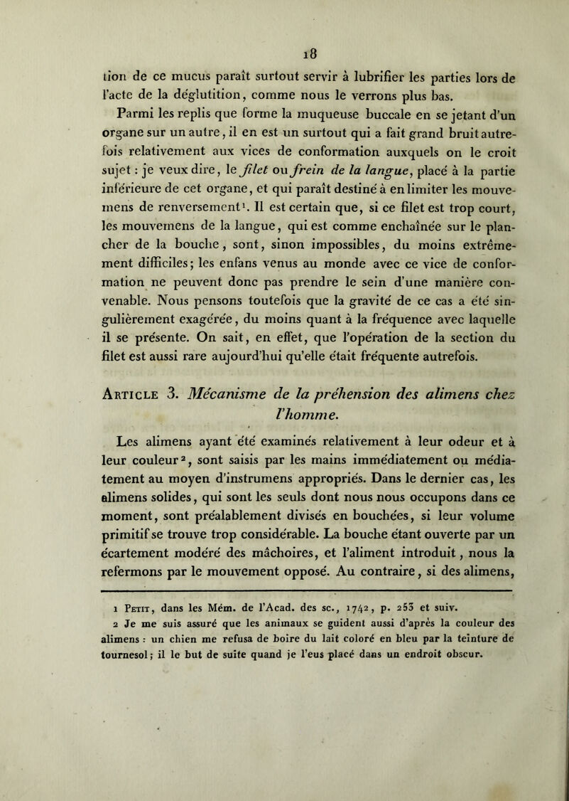 lion de ce mucus paraît surtout servir à lubrifier les parties lors de l’acte de la déglutition, comme nous le verrons plus bas. Parmi les replis que forme la muqueuse buccale en se jetant d’un organe sur un autre, il en est un surtout qui a fait grand bruit autre- fois relativement aux vices de conformation auxquels on le croit sujet : je veux dire, le filet ovi frein de la langue, placé à la partie inférieure de cet organe, et qui paraît destiné à en limiter les mouve- mens de renversement1. Il est certain que, si ce filet est trop court, les mouvemens de la langue, qui est comme enchaînée sur le plan- cher de la bouche , sont, sinon impossibles, du moins extrême- ment difficiles; les enfans venus au monde avec ce vice de confor- mation ne peuvent donc pas prendre le sein d’une manière con- venable. Nous pensons toutefois que la gravité de ce cas a été sin- gulièrement exagérée, du moins quant à la fréquence avec laquelle il se présente. On sait, en effet, que l’opération de la section du filet est aussi rare aujourd’hui quelle était fréquente autrefois. Article 3. Mécanisme de la préhension des alimens chez l'homme. Les alimens ayant été examinés relativement à leur odeur et à leur couleur2, sont saisis par les mains immédiatement ou média- tement au moyen d’instrumens appropriés. Dans le dernier cas, les alimens solides, qui sont les seuls dont nous nous occupons dans ce moment, sont préalablement divisés en bouchées, si leur volume primitif se trouve trop considérable. La bouche étant ouverte par un écartement modéré des mâchoires, et l’aliment introduit, nous la refermons par le mouvement opposé. Au contraire, si des alimens, 1 Petit, dans les Mém. de l’Acad. des sc., 1742, p. 253 et suiv. 2 Je me suis assuré que les animaux se guident aussi d’après la couleur des alimens : un chien me refusa de boire du lait coloré en bleu par la teinture de tournesol; il le but de suite quand je l’eus placé dans un endroit obscur.