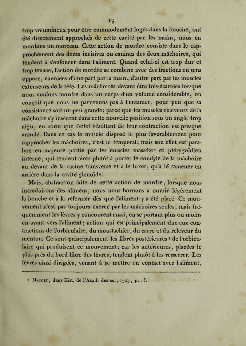 *9 trop volumineux pour être commodément logés dans la bouche, ont été directement approchés de cette cavité par les mains, nous en mordons un morceau. Cette action de mordre consiste dans le rap- prochement des dents incisives ou canines des deux mâchoires, qui tendent à s’enfoncer dans l’aliment. Quand celui-ci est trop dur et trop tenace, l’action de mordre se combine avec des tractions en sens opposé, exercées d’une part par la main, d’autre part par les muscles extenseurs de la tête. Les mâchoires devant être très-écartées lorsque nous voulons mordre dans un corps d’un volume considérable, on conçoit que nous ne parvenons pas à l’entamer, pour peu que sa consistance soit un peu grande; parce que les muscles releveurs delà mâchoire s’y insèrent dans cette nouvelle position sous un angle trop aigu, en sorte que l’effet résultant de leur contraction est presque annulé. Dans ce cas le muscle disposé le plus favorablement pour rapprocher les mâchoires, c’est le temporal; mais son effet est para- lysé en majeure partie par les muscles masséter et ptérygoïdien interne, qui tendent alors plutôt à porter le condyle de la mâchoire au devant de la racine transverse et à le luxer, qu’à le' ramener en arrière dans la cavité gle'noïde. Mais, abstraction faite de cette action de mordre, lorsque nous introduisons des alimens, nous nous bornons à ouvrir légèrement la bouche et à la refermer dès que l’aliment y a été placé. Ce mou- vement n’est pas toujours exercé par les mâchoires seules, mais fré- quemment les lèvres y concourent aussi, en se portant plus ou moins en avant vers l’aliment ; action qui est principalement due aux con- tractions de l’orbiculaire, du moustachier, du carré et du releveur du menton. Ce sont principalement les fibres postérieures1 de l’orbicu- laire qui produisent ce mouvement; car les antérieures, placées le plus près du bord libre des lèvres, tendent plutôt à les resserrer. Les lèvres ainsi dirigées, venant à se mettre en contact avec l’aliment, i Maloet, dans Hist. de l’Acad. des sc., 1727, p. i3.