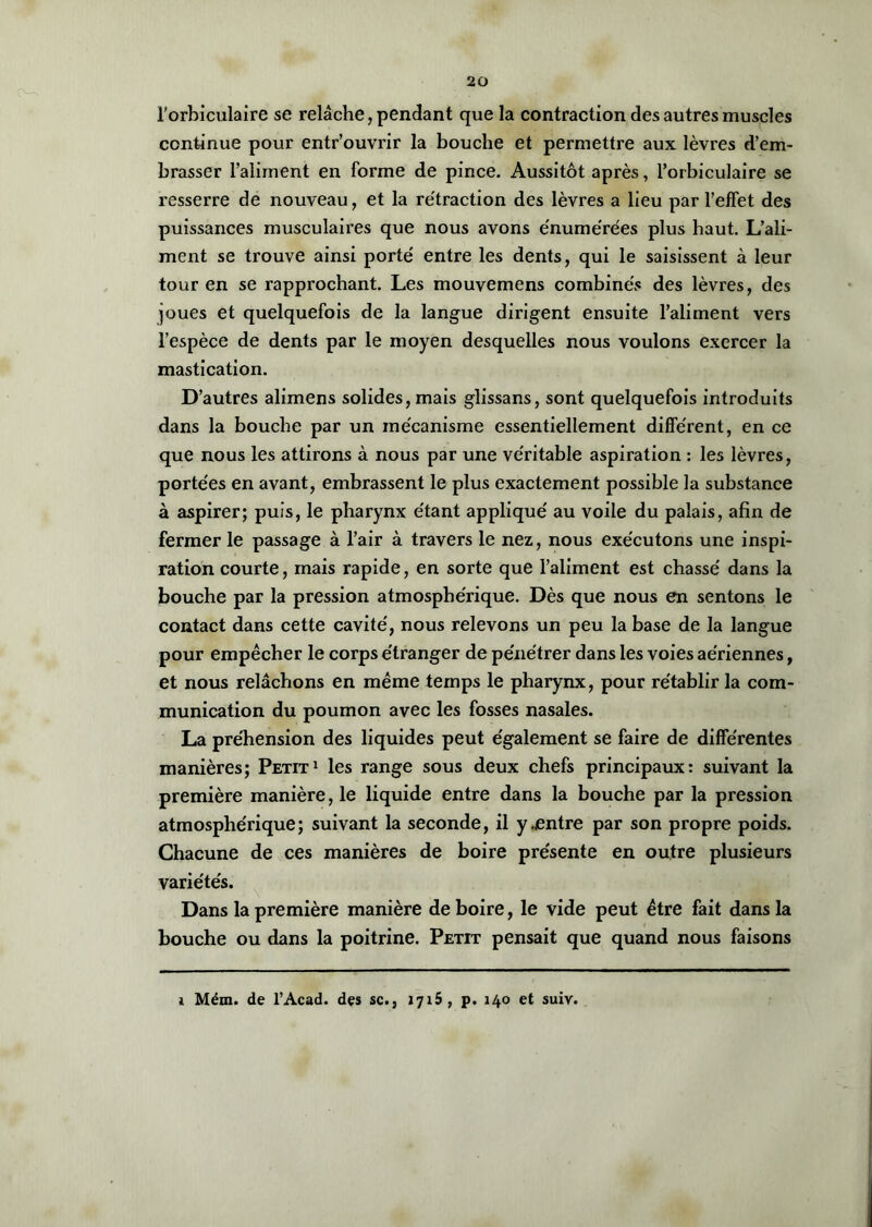 l’orbiculaire se relâche, pendant que la contraction des autres muscles continue pour entr’ouvrir la bouche et permettre aux lèvres d’em- brasser l’aliment en forme de pince. Aussitôt après, l’orbiculaire se resserre de nouveau, et la rétraction des lèvres a lieu par l’effet des puissances musculaii’es que nous avons énumérées plus haut. L’ali- ment se trouve ainsi porté entre les dents, qui le saisissent à leur tour en se rapprochant. Les mouvemens combinés des lèvres, des joues et quelquefois de la langue dirigent ensuite l’aliment vers l’espèce de dents par le moyen desquelles nous voulons exercer la mastication. D’autres alimens solides, mais glissans, sont quelquefois introduits dans la bouche par un mécanisme essentiellement différent, en ce que nous les attirons à nous par une véritable aspiration : les lèvres, portées en avant, embrassent le plus exactement possible la substance à aspirer; puis, le pharynx étant appliqué au voile du palais, afin de fermer le passage à l’air à travers le nez, nous exécutons une inspi- ration courte, mais rapide, en sorte que l’aliment est chassé dans la bouche par la pression atmosphérique. Dès que nous en sentons le contact dans cette cavité, nous relevons un peu la base de la langue pour empêcher le corps étranger de pénétrer dans les voies aériennes, et nous relâchons en même temps le pharynx, pour rétablir la com- munication du poumon avec les fosses nasales. La préhension des liquides peut également se faire de différentes manières; Petit1 les range sous deux chefs principaux: suivant la première manière, le liquide entre dans la bouche par la pression atmosphérique; suivant la seconde, il y.entre par son propre poids. Chacune de ces manières de boire présente en outre plusieurs variétés. Dans la première manière de boire, le vide peut être fait dans la bouche ou dans la poitrine. Petit pensait que quand nous faisons