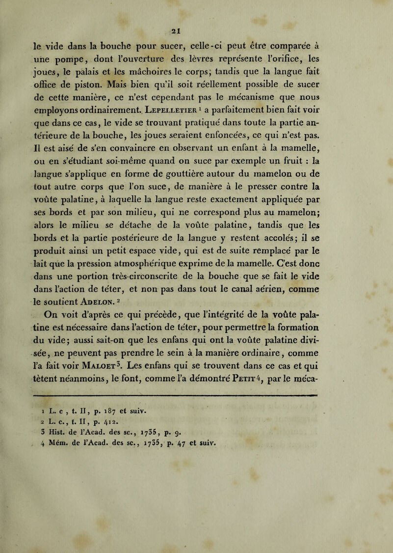 le vide dans la bouche pour sucer, celle-ci peut être comparée à une pompe> dont l’ouverture des lèvres représente l’orifice, les joues, le palais et les mâchoires le corps; tandis que la langue fait office de piston. Mais bien qu’il soit réellement possible de sucer de cette manière, ce n’est cependant pas le mécanisme que nous employons ordinairement. Lepelletier 1 a parfaitement bien fait voir que dans ce cas, le vide se trouvant pratiqué dans toute la partie an- térieure de la bouche, les joues seraient enfoncées, ce qui n’est pas. Il est aisé de s’en convaincre en observant un enfant à la mamelle, ou en s’étudiant soi-même quand on suce par exemple un fruit : la langue s’applique en forme de gouttière autour du mamelon ou de tout autre corps que l’on suce, de manière à le presser contre la voûte palatine, à laquelle la langue reste exactement appliquée par ses bords et par son milieu, qui ne correspond plus au mamelon; alors le milieu se détache de la voûte palatine, tandis que les bords et la partie postérieure de la langue y restent accolés; il se produit ainsi un petit espace vide, qui est de suite remplacé par le lait que la pression atmosphérique exprime de la mamelle. C’est donc dans une portion très-circonscrite de la bouche que se fait le vide dans l'action de téter, et non pas dans tout le canal aérien, comme le soutient Adeeon. 1 2 On voit d’après ce qui précède, que l’intégrité de la voûte pala- tine est nécessaire dans l’action de téter, pour permettre la formation du vide ; aussi sait-on que les enfans qui ont la voûte palatine divi- sée, ne peuvent pas prendre le sein à la manière ordinaire, comme l’a fait voir Maloet3 4. Les enfans qui se trouvent dans ce cas et qui tètent néanmoins, le font, comme l’a démontré Petit4, par le méca- 1 L. c , t. Il, p. 187 et suiv. 2 L. c., t. II, p. 412. 3 Hist. de l’Acad. des sc., 1735, p. 9. 4 Méin. de l’Acad. des sc., 1735, p. 47 et suiv.