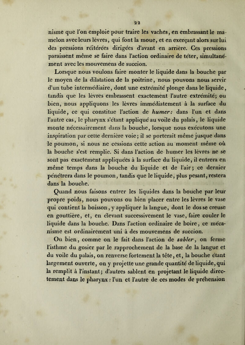 nisme que l’on emploie pour traire les vaches, en embrassant le ma- melon avec leurs lèvres, qui font la moue, et en exerçant alors sur lui des pressions réite'rées dirigées d’avant en arrière. Ces pressions paraissent même se faire dans l’action ordinaire de téter, simultané- ment avec les mouvemens de succion. Lorsque nous voulons faire monter le liquide dans la bouche par le moyen de la dilatation de la poitrine, nous pouvons nous servir d’un tube intermédiaire, dont une extrémité plonge dans le liquide, tandis que les lèvres embrassent exactement l’autre extrémité; ou bien, nous appliquons les lèvres immédiatement à la surface du liquide, ce qui constitue l’action de humer: dans l’un et dans l’autre cas, le pharynx s’e'tant appliqué au voile du palais, le liquide monte nécessairement dans la bouche, lorsque nous exécutons une inspiration par cette dernière voie; il se porterait même jusque dans le poumon, si nous ne cessions cette action au moment même où la bouche s’est remplie. Si dans l’action de humer les lèvres ne se sont pas exactement appliquées à la surface du liquide, il entrera en même temps dans la bouche du liquide et de l’air ; ce dernier pénétrera dans le poumon, tandis que le liquide, plus pesant, restera dans la bouche. Quand nous faisons entrer les liquides dans la bouche par leur propre poids, nous pouvons ou bien placer entre les lèvres le vase qui contient la boisson, y appliquer la langue, dont le dos se creuse en gouttière, et, en élevant successivement le vase, faire couler le liquide dans la bouche. Dans l’action ordinaire de boire, ce méca- nisme est ordinairement uni à des mouvemens de succion. Ou bien, comme on le fait dans l’action de sabler, on ferme l’isthme du gosier par le rapprochement de la base de la langue et du voile du palais, on renverse fortement la tête, et, la bouche étant largement ouverte, on y projette une grande quantité de liquide, qui la remplit à l’instant; d’autres sablent en projetant le liquide direc- tement dans le pharynx : l’un et l’autre de ces modes de préhension