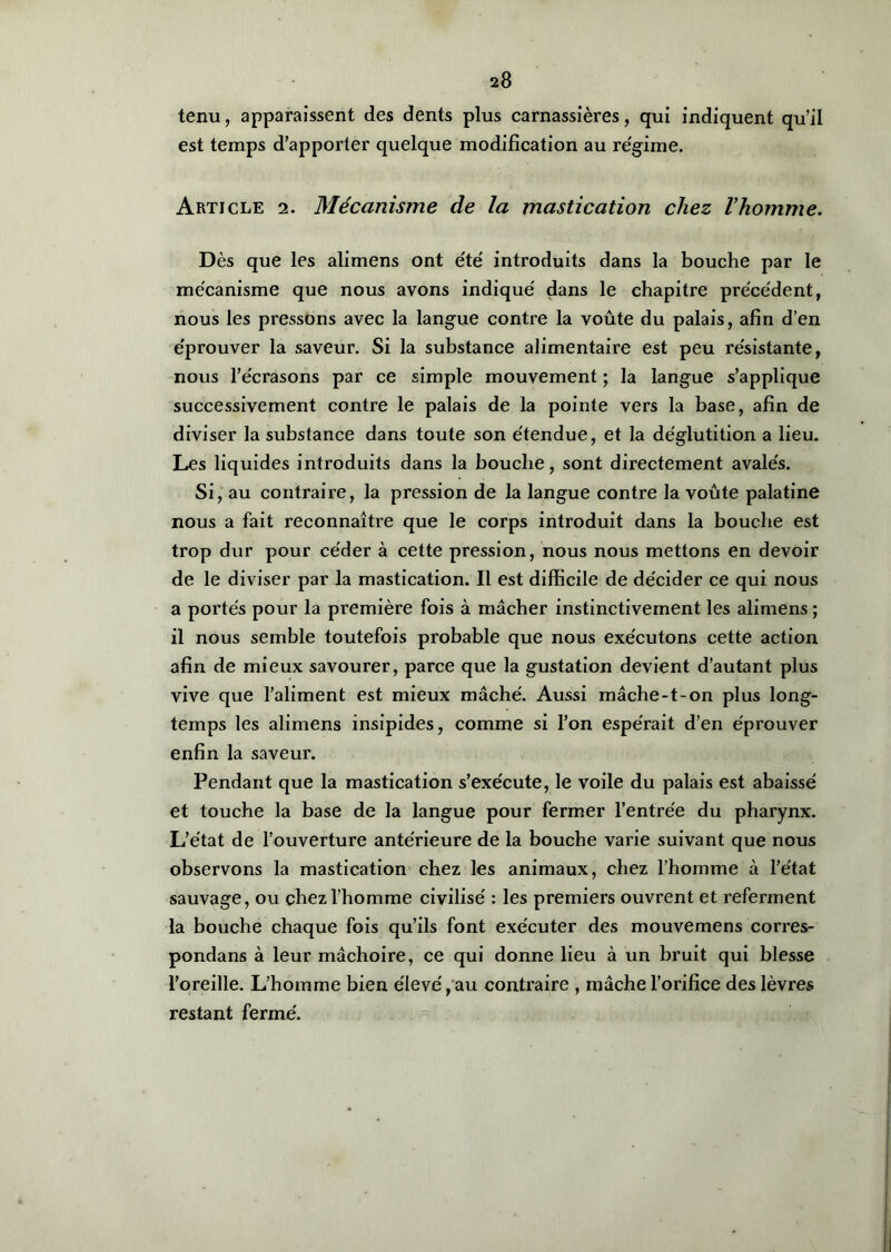 tenu, apparaissent des dents plus carnassières, qui indiquent qu’il est temps d’apporter quelque modification au régime. Article 2. Mécanisme de la mastication chez l’homme. Dès que les alimens ont été introduits dans la bouche par le mécanisme que nous avons indiqué dans le chapitre précédent, nous les pressons avec la langue contre la voûte du palais, afin d’en éprouver la saveur. Si la substance alimentaire est peu résistante, nous l’écrasons par ce simple mouvement ; la langue s’applique successivement contre le palais de la pointe vers la base, afin de diviser la substance dans toute son étendue, et la déglutition a lieu. Les liquides introduits dans la bouche, sont directement avalés. Si, au contraire, la pression de la langue contre la voûte palatine nous a fait reconnaître que le corps introduit dans la bouche est trop dur pour céder à cette pression, nous nous mettons en devoir de le diviser par la mastication. Il est difficile de décider ce qui nous a portés pour la première fois à mâcher instinctivement les alimens ; il nous semble toutefois probable que nous exécutons cette action afin de mieux savourer, parce que la gustation devient d’autant plus vive que l’aliment est mieux mâché. Aussi mâche-t-on plus long- temps les alimens insipides, comme si l’on espérait d’en éprouver enfin la saveur. Pendant que la mastication s’exécute, le voile du palais est abaissé et touche la base de la langue pour fermer l’entrée du pharynx. L’état de l’ouverture antérieure de la bouche varie suivant que nous observons la mastication chez les animaux, chez l’homme à l’état sauvage, ou chez l’homme civilisé : les premiers ouvrent et referment la bouche chaque fois qu’ils font exécuter des mouvemens cori’es- pondans à leur mâchoire, ce qui donne lieu à un bruit qui blesse l’oreille. L’homme bien élevé,au contraire , mâche l’orifice des lèvres restant fermé.