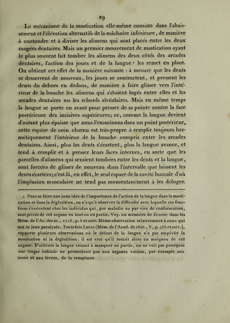 Le mécanisme de la mastication elle-même consiste dans rabais- sement et l’éle'vation alternatifs de la mâchoire inférieure, de manière à contondre et à diviser les alimens qui sont placés entre les deux rangées dentaires. Mais un premier mouvement de mastication ayant le plus souvent fait tomber les alimens des deux côtés des arcades dentaires, l’action des joues et de la langue 1 les remet en place. On obtient cet effet de la manière suivante : à mesure que les dents se desserrent de nouveau, les joues se contractent, et pressent les dents du dehors en dedans, de manière à faire glisser vers l’inté- rieur de la bouche les alimens qui s’étaient logés entre elles et les arcades dentaires ou les rebords alvéolaires. Mais en même temps la langue se porte en avant pour presser de sa pointe contre la face postérieure des incisives supérieures; or, comme la langue devient d’autant plus épaisse que nous l’examinons dans un point postérieur, cette espèce de coin charnu est très-propre à remplir toujours her- métiquement l’intérieur de la bouche compris entre les arcades dentaires. Ainsi, plus les dents s’écartent, plus la langue avance, et tend à remplir et à presser leurs faces internes, en sorte que les parcelles d’alimens qui seraient tombées entre les dents et la langue, sont forcées de glisser de nouveau dans l’intervalle que laissent les dents écartées ; c’est là, en effet, le seul espace de la cavité buccale d’où l’implusion musculaire ne tend pas momentanément à les déloger. i Pour se faire une juste idée de l’importance de l’action de la langue dans la masti- cation et dans la déglutition, on n’a qu’à observer la difficulté avec laquelle ces fonc- tions s’exécutent chez les individus qui, par maladie ou par vice de conformation, sontprivésde cet organe en toutou en partie. Voy. un mémoire de Jussieu dans les Mém. de l’Ac. des sc., 1718 , p. 6 et suiv. Même observation relativement à ceux qui ont la joue paralysée. Toutefois Louis (Mém. de l’Acad. de chir., V, p. 486 etsuiv.), rapporte plusieurs observations où le défaut de la langue n’a pas empêché la mastication ni la déglutition ; il est vrai qu’il restait alors un moignon de cet organe. D’ailleurs la langue venant à manquer en partie, on ne voit pas pourquoi une longue habitude ne permettrait pas aux organes voisins, par exemple aux joues et aux lèvres, de la remplacer.