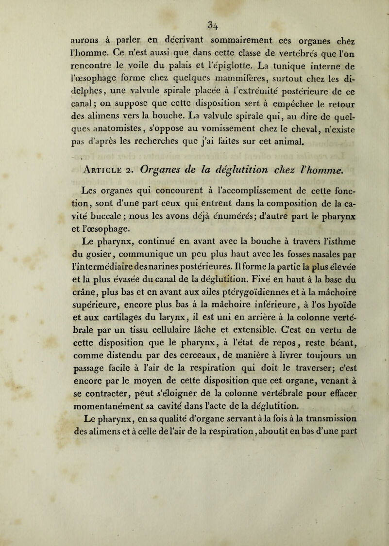 aurons à parler en décrivant sommairement ces organes chez l’homme. Ce n’est aussi que dans cette classe de vertébrés que l’on rencontre le voile du palais et l’épiglotte. La tunique interne de l’œsophage forme chez quelques mammifères, surtout chez les di- delphes, une valvule spirale placée à l’extrémité postérieure de ce canal ; on suppose que cette disposition sert à empêcher le retour des alimens vers la bouche. La valvule spirale qui, au dire de quel- ques anatomistes, s’oppose au vomissement chez le cheval, n’existe pas d'après les recherches que j’ai faites sur cet animal. Article i. Organes de la déglutition chez Vhomme. Les organes qui concourent à l’accomplissement de cette fonc- tion, sont d’une part ceux qui entrent dans la composition de la ca- vité buccale ; nous les avons déjà énumérés; d’autre part le pharynx et l’œsophage. Le pharynx, continué en avant avec la bouche à travers l’isthme du gosier, communique un peu plus haut avec les fosses nasales par l’intermédiaire des narines postérieures. Il forme la partie la plus élevée et la plus évasée du canal de la déglutition. Fixé en haut à la base du crâne, plus bas et en avant aux ailes ptérygoïdiennes et à la mâchoire supérieure, encore plus bas à la mâchoire inférieure, à l’os hyoïde et aux cartilages du larynx, il est uni en arrière à la colonne verté- brale par un tissu cellulaire lâche et extensible. C’est en vertu de cette disposition que le pharynx, à l’état de repos, reste béant, comme distendu par des cerceaux, de manière à livrer toujours un passage facile à l’air de la respiration qui doit le traverser; c’est encore par le moyen de cette disposition que cet organe, venant à se contracter, peut s’éloigner de la colonne vertébrale pour effacer momentanément sa cavité dans l’acte de la déglutition. Le pharynx, en sa qualité d’organe servant à la fois à la transmission des alimens et à celle de l’air de la respiration, aboutit en bas d’une part