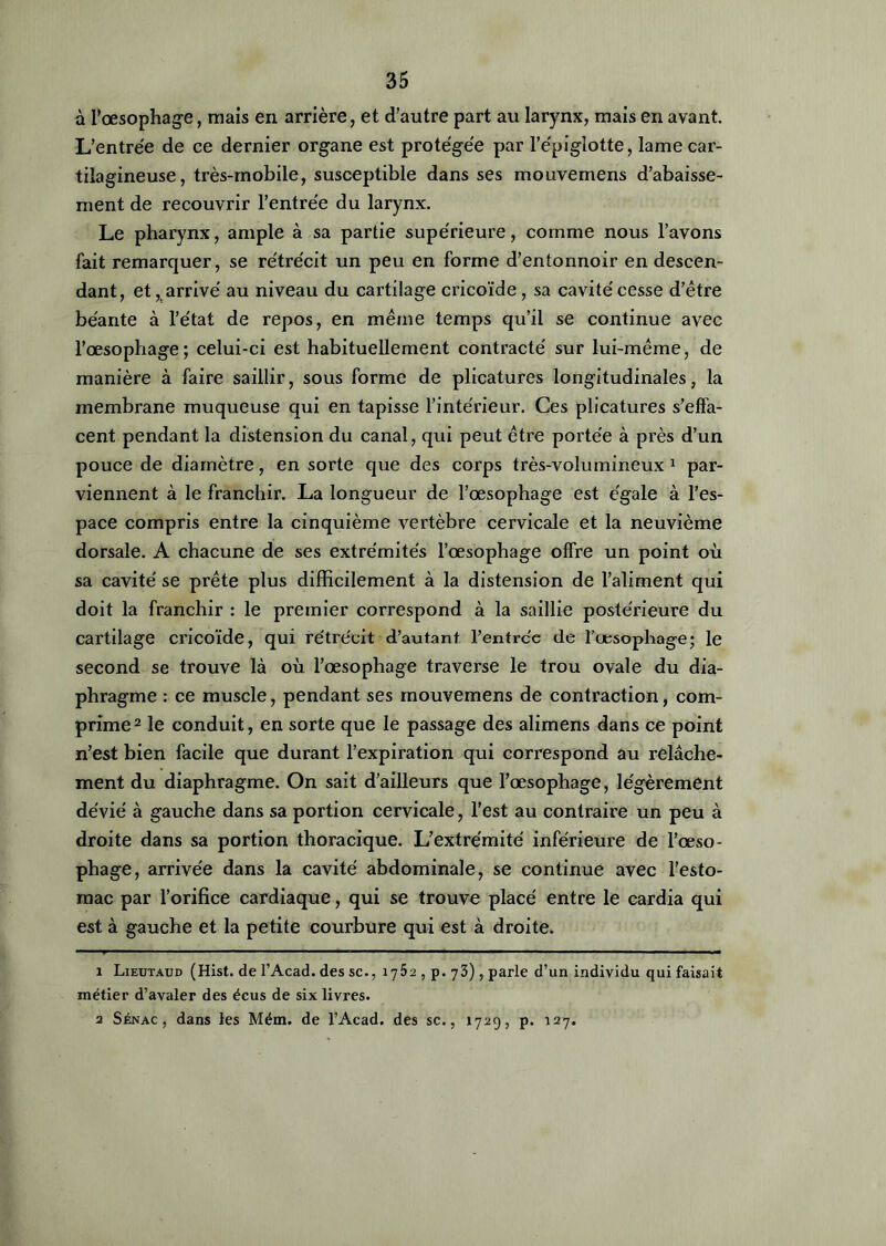 à l'oesophage, mais en arrière, et d’autre part au larynx, mais en avant. L’entrée de ce dernier organe est protégée par l’e'piglotte, lame car- tilagineuse, très-mobile, susceptible dans ses mouvemens d’abaisse- ment de recouvrir l'entrée du larynx. Le pharynx, ample à sa partie supe'rieure, comme nous l’avons fait remarquer, se rétrécit un peu en forme d’entonnoir en descen- dant, et, arrivé au niveau du cartilage cricoïde , sa cavité cesse d’être béante à l’état de repos, en même temps qu’il se continue avec l’œsophage; celui-ci est habituellement contracté sur lui-même, de manière à faire saillir, sous forme de plicatures longitudinales, la membrane muqueuse qui en tapisse l’intérieur. Ces plicatures s’effa- cent pendant la distension du canal, qui peut être portée à près d’un pouce de diamètre, en sorte que des corps très-volumineux 1 par- viennent à le franchir. La longueur de l’œsophage est égale à l’es- pace compris entre la cinquième vertèbre cervicale et la neuvième dorsale. A chacune de ses extrémités l’œsophage offre un point où sa cavité se prête plus difficilement à la distension de l’aliment qui doit la franchir : le premier correspond à la saillie postérieure du cartilage cricoïde, qui rétrécit d’autant l’entrce de l'œsophage; le second se trouve là où l’œsophage traverse le trou ovale du dia- phragme : ce muscle, pendant ses mouvemens de contraction, com- prime2 le conduit, en sorte que le passage des alimens dans ce point n’est bien facile que durant l’expiration qui correspond au relâche- ment du diaphragme. On sait d’ailleurs que l’œsophage, légèrement dévié à gauche dans sa portion cervicale, l’est au contraire un peu à droite dans sa portion thoracique. L’extrémité inférieure de l’œso- phage, arrivée dans la cavité abdominale, se continue avec l’esto- mac par l’orifice cardiaque, qui se trouve placé entre le cardia qui est à gauche et la petite courbure qui est à droite. 1 Lieutaud (Hist. de l’Acad. des sc., 1752 , p. 73), parle d’un individu qui faisait métier d’avaler des écus de six livres. 2 Sénac , dans les Mém. de l’Acad. des sc., 1729, p. 127.