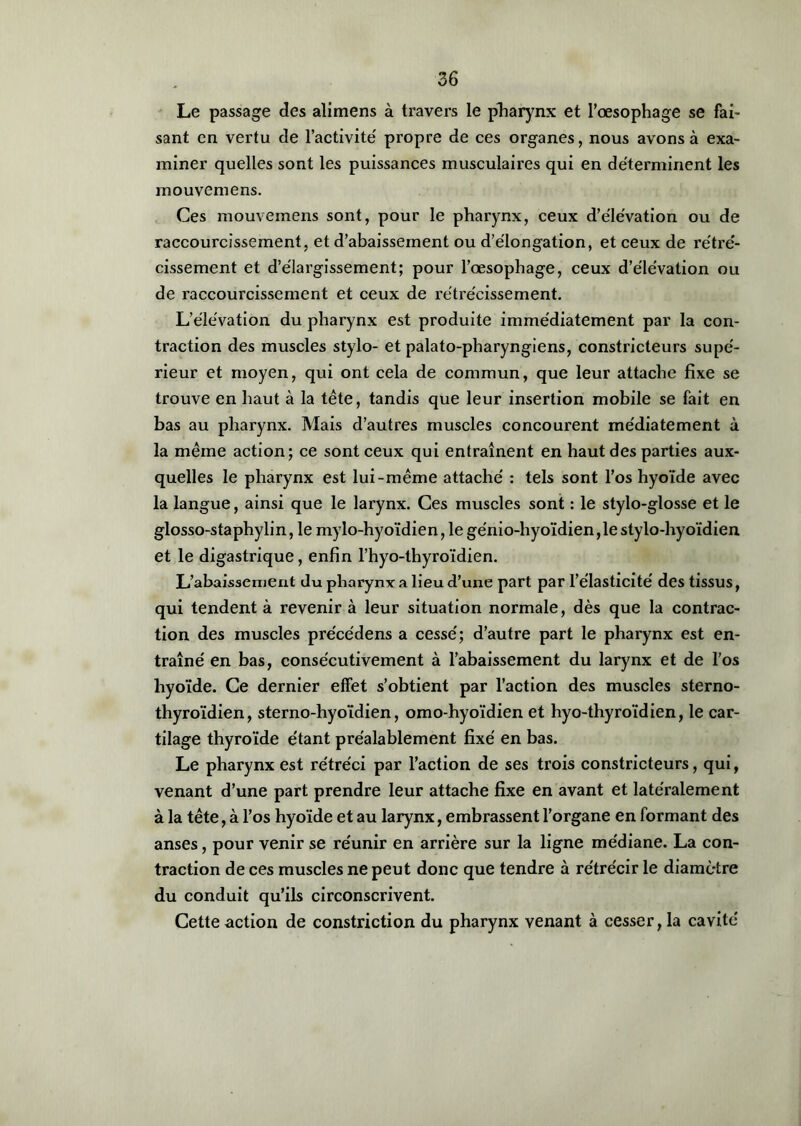 Le passage des alimens à travers le pharynx et l’œsophage se fai- sant en vertu de l’activité' propre de ces organes, nous avons à exa- miner quelles sont les puissances musculaires qui en déterminent les mouvemens. Ces mouvemens sont, pour le pharynx, ceux d’élévation ou de raccourcissement, et d’abaissement ou d’élongation, et ceux de rétré- cissement et d’élargissement; pour l’œsophage, ceux d’élévation ou de raccourcissement et ceux de rétrécissement. L’élévation du pharynx est produite immédiatement par la con- traction des muscles stylo- et palato-pharyngiens, constricteurs supé- rieur et moyen, qui ont cela de commun, que leur attache fixe se trouve en haut à la tête, tandis que leur insertion mobile se fait en bas au pharynx. Mais d’autres muscles concourent médiatement à la même action; ce sont ceux qui entraînent en haut des parties aux- quelles le pharynx est lui-même attaché : tels sont l’os hyoïde avec la langue, ainsi que le larynx. Ces muscles sont : le stylo-glosse et le glosso-staphylin, le mylo-hyoïdien,le génio-hyoïdien,le stylo-hyoïdien et le digastrique, enfin l’hyo-thyroïdien. L’abaissement du pharynx a lieu d’une part par l’élasticité des tissus, qui tendent à revenir à leur situation normale, dès que la contrac- tion des muscles précédens a cessé; d’autre part le pharynx est en- traîné en bas, consécutivement à l’abaissement du larynx et de l’os hyoïde. Ce dernier effet s’obtient par l’action des muscles sterno- thyroïdien, sterno-hyoïdien, omo-hyoïdien et hyo-thyroïdien, le car- tilage thyroïde étant préalablement fixé en bas. Le pharynx est rétréci par l’action de ses trois constricteurs, qui, venant d’une part prendre leur attache fixe en avant et latéralement à la tête, à l’os hyoïde et au larynx, embrassent l’organe en formant des anses, pour venir se réunir en arrière sur la ligne médiane. La con- traction de ces muscles ne peut donc que tendre à rétrécir le diamètre du conduit qu’ils circonscrivent. Cette action de constriction du pharynx venant à cesser, la cavité