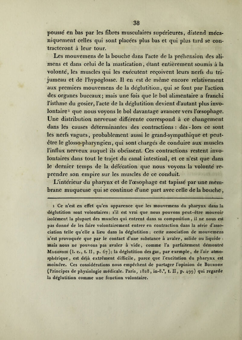 poussé en bas par les fibres musculaires supérieures, distend méca- niquement celles qui sont placées plus bas et qui plus tard se con- tracteront à leur tour. Les mouvemens de la bouche dans l’acte de la préhension des ali- mens et dans celui de la mastication, étant entièrement soumis à la volonté, les muscles qui les exécutent reçoivent leurs nerfs du tri- jumeau et de l’hypoglosse. Il en est de même encore relativement aux premiers mouvemens de la déglutition, qui se font par l’action des organes buccaux; mais une fois que le bol alimentaire a franchi l’isthme du gosier, l’acte de la déglutition devient d’autant plus invo- lontaire1 que nous voyons le bol davantage avancer vers l’œsophage. Une distribution nerveuse différente correspond à ce changement dans les causes déterminantes des contractions : dès - lors ce sont les nerfs vagues, probablement aussi le grand-sympathique et peut- être le glosso-pharyngien, qui sont chargés de conduire aux muscles l’influx nerveux auquel ils obéissent. Ces contractions restent invo- lontaires dans tout le trajet du canal intestinal, et ce n’est que dans le dernier temps de la défécation que nous voyons la volonté re- prendre son empire sur les muscles de ce conduit. L’intérieur du pharynx et de l’œsophage est tapissé par une mem- brane muqueuse qui se continue d’une part avec celle de la bouche, i Ce n’est en effet qu’en apparence que les mouvemens du pharynx dans la déglutition sont volontaires; s’il est vrai que nous pouvons peut-être mouvoir isolément, la plupart des muscles qui entrent dans sa composition, il ne nous est pas donné de les faire volontairement entrer en contraction dans la série d’asso- ciation telle qu’elle a lieu dans la déglutition ; cette association de mouvemens n’est provoquée que par le contact d’une substance à avaler, solide ou liquide : mais nous ne pouvons pas avaler à vide, comme l’a parfaitement démontré Magendie (1. c., t. II, p. 67); la déglutition des gaz, par exemple, de l’air atmo- sphérique, est déjà extrêment difficile, parce que l’excitation du pharynx est moindre. Ces considérations nous empêchent de partager l’opinion de Bourdon (Principes de physiologie médicale. Paris, 1828, in-8.°, t. II, p. 499) qui regarde la déglutition comme une fonction volontaire.