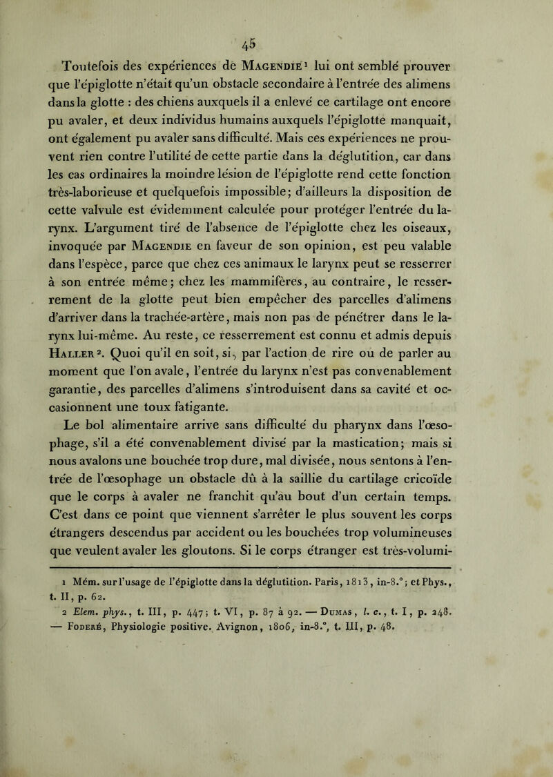 Toutefois des expériences de Magendie1 lui ont semble' prouver que l’épiglotte n’était qu’un obstacle secondaire à l’entrée des alimens dans la glotte : des chiens auxquels il a enlevé ce cartilage ont encore pu avaler, et deux individus humains auxquels l’épiglotte manquait, ont également pu avaler sans difficulté. Mais ces expériences ne prou- vent rien contre l’utilité de cette partie dans la déglutition, car dans les cas ordinaires la moindre lésion de l’épiglotte rend cette fonction très-laborieuse et quelquefois impossible; d’ailleurs la disposition de cette valvule est évidemment calculée pour protéger l’entrée du la- rynx. L’argument tiré de l’absence de l’épiglotte chez les oiseaux, invoquée par Magendie en faveur de son opinion, est peu valable dans l’espèce, parce que chez ces animaux le larynx peut se resserrer à son entrée même; chez les mammifères, au contraire, le resser- rement de la glotte peut bien empêcher des parcelles d’alimens d’arriver dans la trachée-artère, mais non pas de pénétrer dans le la- rynx lui-même. Au reste, ce resserrement est connu et admis depuis Haller2. Quoi qu’il en soit, si., par l’action de rire ou de parler au moment que l’on avale, l’entrée du larynx n’est pas convenablement garantie, des parcelles d’alimens s’introduisent dans sa cavité et oc- casionnent une toux fatigante. Le bol alimentaire arrive sans difficulté du pharynx dans l’œso- phage, s’il a été convenablement divisé par la mastication; mais si nous avalons une bouchée trop dure, mal divisée, nous sentons à l’en- trée de l’œsophage un obstacle dû à la saillie du cartilage cricoïde que le corps à avaler ne franchit qu’au bout d’un certain temps. C’est dans ce point que viennent s’arrêter le plus souvent les corps étrangers descendus par accident ou les bouchées trop volumineuses que veulent avaler les gloutons. Si le corps étranger est très-volumi- 1 Mém. sur l’usage de l’épiglotte dans la déglutition. Paris, 1813, in-8.° ; et Phys., t. II, p. 62. 2 Elem. phys., t. III, p. 447 ; t. VI, p. 87 à 92. — Dumas , l. c., t. I , p. 248. — Foderé, Physiologie positive. Avignon, 1806, in-8.°, t. III, p. 48*