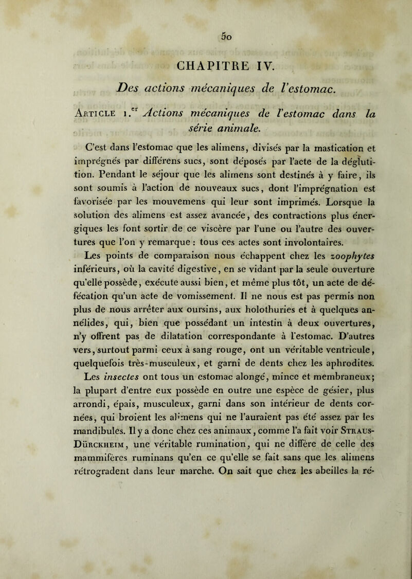 CHAPITRE IV. Des actions mécaniques de Vestomac. Article i.er Actions mécaniques de l'estomac dans la série animale. C’est dans l’estomac que les alimens, divisés par la mastication et imprégnés par différens sucs, sont déposés par l’acte de la dégluti- tion. Pendant le séjour que les alimens sont destinés à y faire, ils sont soumis à l’action de nouveaux sucs, dont l’imprégnation est favorisée par les mouvemens qui leur sont imprimés. Lorsque la solution des alimens est assez avancée, des contractions plus éner- giques les font sortir de ce viscère par l’une ou l’autre des ouver- tures que l’on y remarque : tous ces actes sont involontaires. Les points de comparaison nous échappent chez les zoophytes inférieurs, où la cavité digestive, en se vidant par la seule ouverture quelle possède, exécute aussi bien, et même plus tôt, un acte de dé- fécation qu’un acte de vomissement. Il ne nous est pas permis non plus de nous arrêter aux oursins, aux holothuries et à quelques an- nélides, qui, bien que possédant un intestin à deux ouvertures, n’y offrent pas de dilatation correspondante à l'estomac. D’autres vers, surtout parmi ceux à sang rouge, ont un véritable ventricule, quelquefois très-musculeux, et garni de dents chez les aphrodites. Les insectes ont tous un estomac alongé, mince et membraneux; la plupart d’entre eux possède en outre une espèce de gésier, plus arrondi, épais, musculeux, garni dans son intérieur de dents cor- nées, qui broient les al ' mens qui ne l’auraient pas été assez par les mandibules. Il y a donc chez ces animaux, comme l’a fait voir Straus- Dürckhetm, une véritable rumination, qui ne diffère de celle des mammifères ruminans qu’en ce qu’elle se fait sans que les alimens rétrogradent dans leur marche. On sait que chez les abeilles la ré-