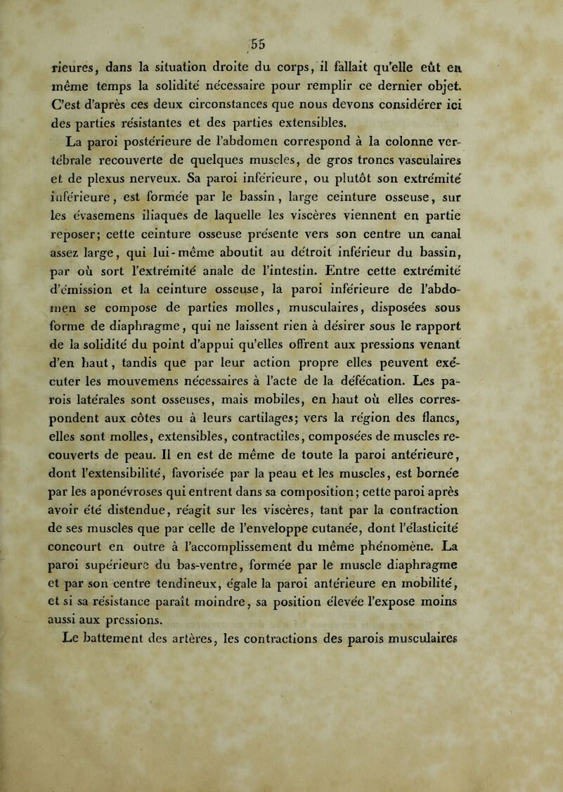 rieures, dans la situation droite du corps, il fallait qu'elle eût en même temps la solidité' ne'cessaire pour remplir ce dernier objet. C’est d’après ces deux circonstances que nous devons considérer ici des parties résistantes et des parties extensibles. La paroi postérieure de l’abdomen correspond à la colonne ver- tébrale recouverte de quelques muscles, de gros troncs vasculaires et de plexus nerveux. Sa paroi inférieure, ou plutôt son extrémité' inférieure, est formée par le bassin, large ceinture osseuse, sur les e'vasemens iliaques de laquelle les viscères viennent en partie reposer; cette ceinture osseuse présente vers son centre un canal assez large, qui lui-même aboutit au détroit inférieur du bassin, par où sort l’extrémité anale de l’intestin. Entre cette extrémité d’émission et la ceinture osseuse, la paroi inférieure de l’abdo- men se compose de parties molles, musculaires, disposées sous forme de diaphragme, qui ne laissent rien à désirer sous le rapport de la solidité du point d’appui qu’elles offrent aux pressions venant d’en haut, tandis que par leur action propre elles peuvent exé- cuter les mouvemens nécessaires à l’acte de la défécation. Les pa- rois latérales sont osseuses, mais mobiles, en haut où elles corres- pondent aux côtes ou à leurs cartilages; vers la région des flancs, elles sont molles, extensibles, contractiles, composées de muscles re- couverts de peau. Il en est de même de toute la paroi antérieure, dont l’extensibilité, favorisée par la peau et les muscles, est bornée par les aponévroses qui entrent dans sa composition; cette paroi après avoir été distendue, réagit sur les viscères, tant par la contraction de ses muscles que par celle de l’enveloppe cutanée, dont l’élasticité concourt en outre à l’accomplissement du même phénomène. La paroi supérieure du bas-ventre, formée par le muscle diaphragme et par son centre tendineux, égale la paroi antérieure en mobilité, et si sa résistance paraît moindre, sa position élevée l’expose moins aussi aux pressions. Le battement des artères, les contractions des parois musculaires