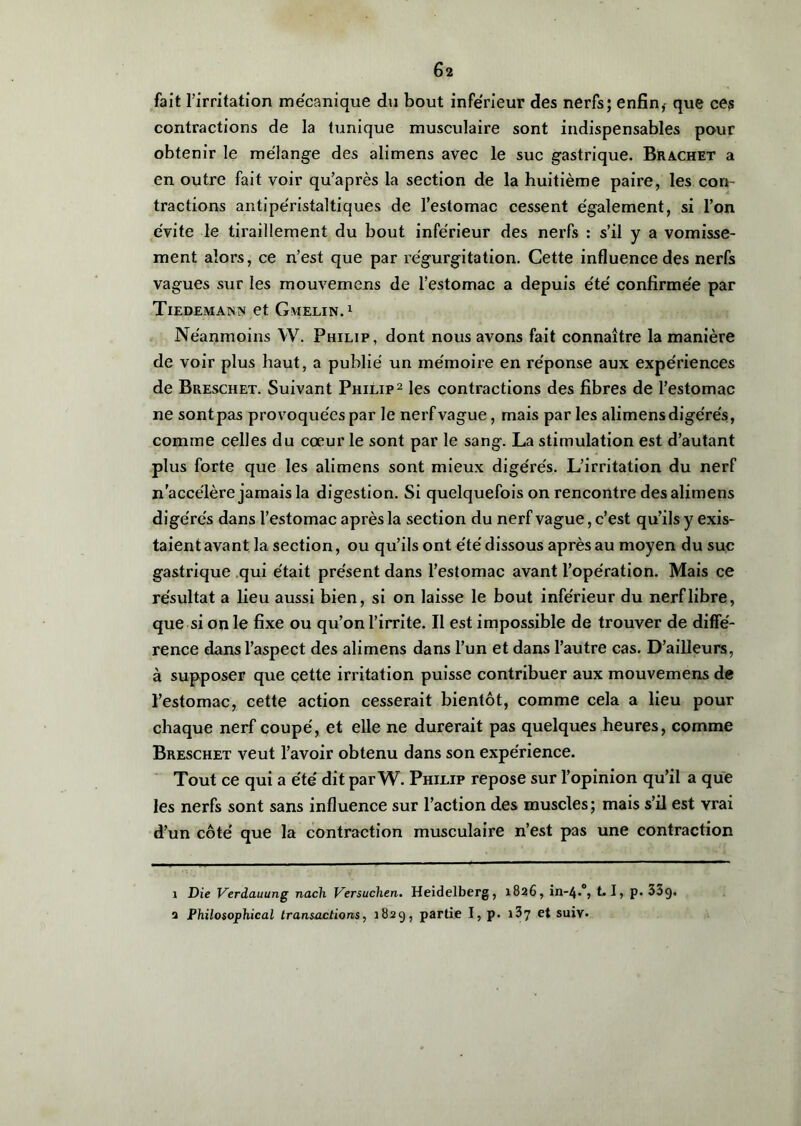 fait l'irritation mécanique du bout inférieur des nerfs; enfin,- que ces contractions de la tunique musculaire sont indispensables pour obtenir le mélange des alimens avec le suc gastrique. Brachet a en outre fait voir qu’après la section de la huitième paire, les con- tractions antipéristaltiques de l’estomac cessent également, si l’on évite le tiraillement du bout inférieur des nerfs : s’il y a vomisse- ment alors, ce n’est que par régurgitation. Cette influence des nerfs vagues sur les mouvemens de l’estomac a depuis été confirmée par Tiedemann et Gmelin.1 Néanmoins W. Philip, dont nous avons fait connaître la manière de voir plus haut, a publié un mémoire en réponse aux expériences de Breschet. Suivant Philip2 les contractions des fibres de l’estomac ne sont pas provoquées par le nerf vague, mais par les alimens digérés, comme celles du cœur le sont par le sang. La stimulation est d’autant plus forte que les alimens sont mieux digérés. L’irritation du nerf n’accélère jamais la digestion. Si quelquefois on rencontre des alimens digérés dans l’estomac après la section du nerf vague, c’est qu’ils y exis- taient avant la section, ou qu’ils ont été dissous après au moyen du suc gastrique qui était présent dans l’estomac avant l’opération. Mais ce résultat a lieu aussi bien, si on laisse le bout inférieur du nerf libre, que si on le fixe ou qu’on l’irrite. Il est impossible de trouver de diffé- rence dans l’aspect des alimens dans l’un et dans l’autre cas. D’ailleurs, à supposer que cette irritation puisse contribuer aux mouvemens de l’estomac, cette action cesserait bientôt, comme cela a lieu pour chaque nerf coupé, et elle ne durerait pas quelques heures, comme Breschet veut l’avoir obtenu dans son expérience. Tout ce qui a été dit par W. Philip repose sur l’opinion qu’il a que les nerfs sont sans influence sur l’action des muscles; mais s’il est vrai d’un côté que la contraction musculaire n’est pas une contraction 1 Die Verdauung nach Versuchen. Heidelberg, 1826, 1.1, p. 33g. 2 Philosophie al transactions, 182g, partie I, p. 13 7 et suiv.