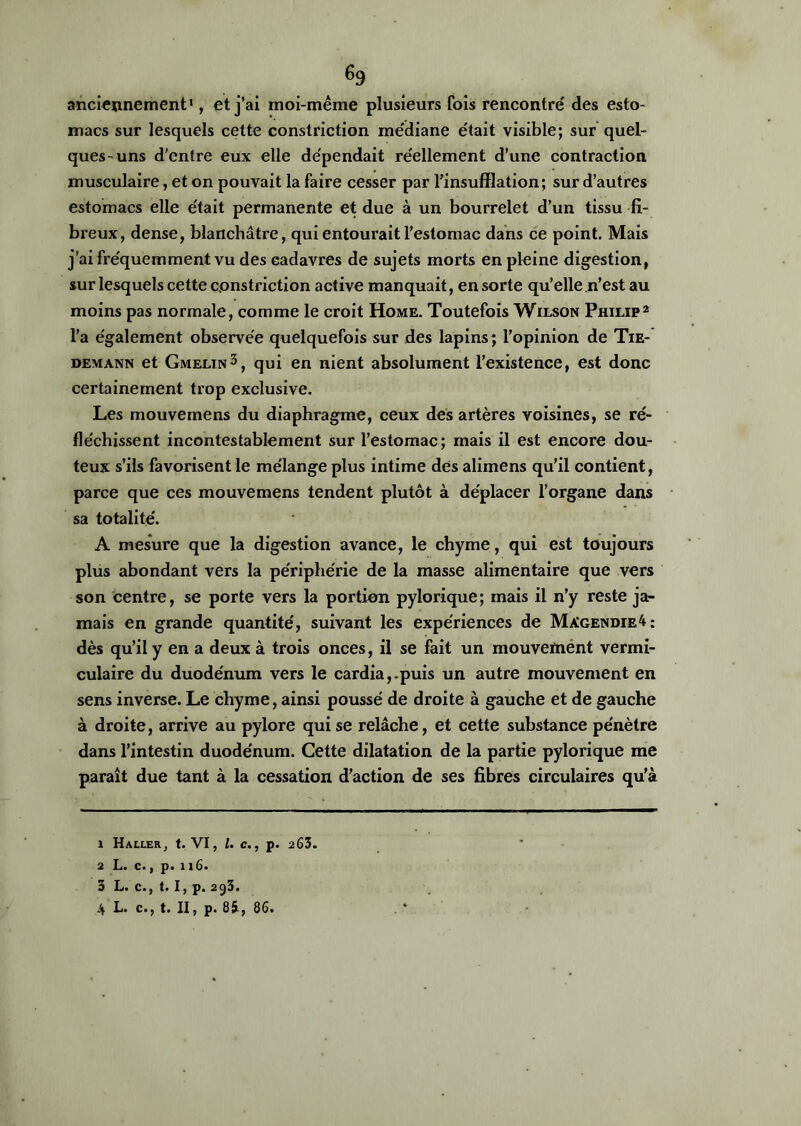 % anciennement1, et j’ai moi-même plusieurs fois rencontré des esto- macs sur lesquels cette constriction médiane était visible; sur quel- ques-uns d'entre eux elle dépendait réellement d’une contraction musculaire, et on pouvait la faire cesser par l’insufflation; sur d’autres estomacs elle était permanente et due à un bourrelet d’un tissu fi- breux, dense, blanchâtre, qui entourait l’estomac dans ce point. Mais j’ai fréquemment vu des cadavres de sujets morts en pleine digestion, sur lesquels cette constriction active manquait, en sorte qu’elle n’est au moins pas normale, comme le croit Home. Toutefois Wilson Philip2 l’a également observée quelquefois sur des lapins; l’opinion de Tie- demann et Gmelin3 4, qui en nient absolument l’existence, est donc certainement trop exclusive. Les mouvemens du diaphragme, ceux des artères voisines, se ré- fléchissent incontestablement sur l’estomac; mais il est encore dou- teux s’ils favorisent le mélange plus intime des alimens qu’il contient, parce que ces mouvemens tendent plutôt à déplacer l’organe dans sa totalité'. A mesure que la digestion avance, le chyme, qui est toujours plus abondant vers la périphérie de la masse alimentaire que vers son centre, se porte vers la portion pylorique; mais il n’y reste ja- mais en grande quantité, suivant les expériences de Màgendie4: dès qu’il y en a deux à trois onces, il se fait un mouvement vermi- culaire du duodénum vers le cardia,.puis un autre mouvement en sens inverse. Le chyme, ainsi poussé de droite à gauche et de gauche à droite, arrive au pylore qui se relâche, et cette substance pénètre dans l’intestin duodénum. Cette dilatation de la partie pylorique me paraît due tant à la cessation d’action de ses fibres circulaires qu’à 1 Haller, t. VI, l. c., p. 263. 2 L. c., p. 116. 3 L. c., t. I, p. 293. 4 L. c., t. II, p. 85, 86.