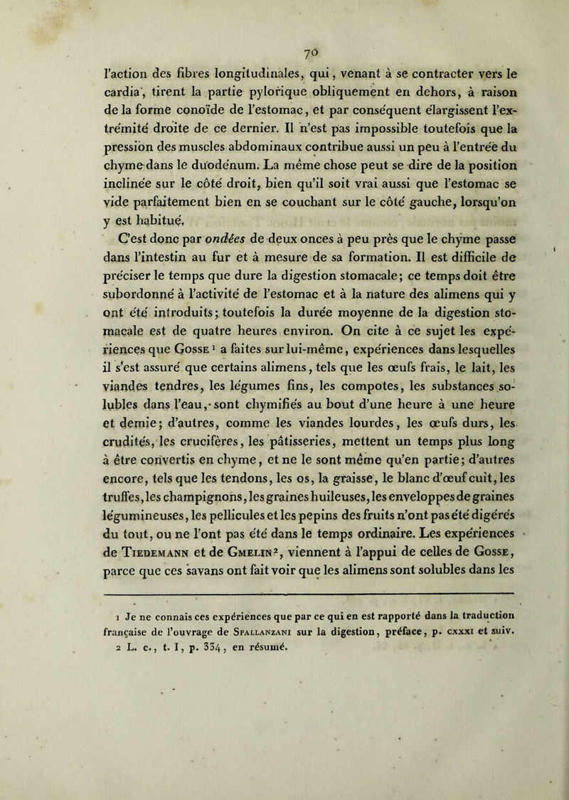 l’action des fibres longitudinales, qui, venant à se contracter vers le cardia', tirent la partie pylorique obliquement en dehors, à raison de la forme conoïde de l’estomac, et par conséquent élargissent l’ex- trémité droite de ce dernier. Il n’est pas impossible toutefois que la pression des muscles abdominaux contribue aussi un peu à l’entrée du chyme dans le duodénum. La même chose peut se dire de la position inclinée sur le côté droit, bien qu’il soit vrai aussi que l’estomac se vide parfaitement bien en se couchant sur le côté gauche, lorsqu’on y est habitué. C’est donc par ondées de deux onces à peu près que le chyme passe dans l’intestin au fur et à mesure de sa formation. Il est difficile de préciser le temps que dure la digestion stomacale; ce temps doit être subordonné à l’activité de l’estomac et à la nature des alimens qui y ont été introduits; toutefois la durée moyenne de la digestion sto- macale est de quatre heures environ. On cite à ce sujet les expé- riences que Gosse 1 a faites sur lui-même, expériences dans lesquelles il s’est assuré que certains alimens, tels que les œufs frais, le lait, les viandes tendres, les légumes fins, les compotes, les substances so- lubles dans l’eau,-sont chymifiés au bout d’une heure à une heure et demie; d’autres, comme les viandes lourdes, les œufs durs, les crudités, les crucifères, les pâtisseries, mettent un temps plus long à être convertis en chyme, et ne le sont même qu’en partie; d’autres encore, tels que les tendons, les os, la graisse, le blanc d’œuf cuit, les trulfes, les champignons, les graines huileuses, les enveloppes de graines légumineuses, les pellicules et les pépins des fruits n’ont pas été digérés du tout, ou ne l’ont pas été dans le temps ordinaire. Les expériences de Tiedemann et de Gmelin2, viennent à l’appui de celles de Gosse, parce que ces savans ont fait voir que les alimens sont solubles dans les 1 Je ne connais ces expériences que par ce qui en est rapporté dans la traduction française de l’ouvrage de Sfallanzani sur la digestion, préface, p. cxxxi et suiv. 2 L. c., t. I, p. 334, en résumé.