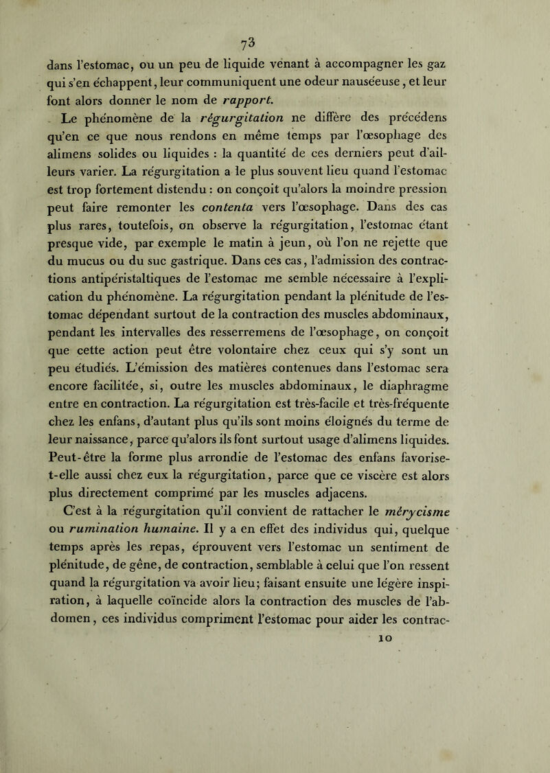 dans l’estomac, ou un peu de liquide venant à accompagner les gaz qui s’en échappent, leur communiquent une odeur nauséeuse, et leur font alors donner le nom de rapport. Le phénomène de la régurgitation ne diffère des préce'dens qu’en ce que nous rendons en même temps par l’œsophage des alimens solides ou liquides : la quantité de ces derniers peut d’ail- leurs varier. La régurgitation a le plus souvent lieu quand l’estomac est trop fortement distendu : on conçoit qu’alors la moindre pression peut faire remonter les contenta vers l’œsophage. Dans des cas plus rares, toutefois, on observe la régurgitation, l’estomac étant presque vide, par exemple le matin à jeun, où l’on ne rejette que du mucus ou du suc gastrique. Dans ces cas, l’admission des contrac- tions antipéristaltiques de l’estomac me semble nécessaire à l’expli- cation du phénomène. La régurgitation pendant la plénitude de l’es- tomac dépendant surtout de la contraction des muscles abdominaux, pendant les intervalles des resserremens de l’œsophage, on conçoit que cette action peut être volontaire chez ceux qui s’y sont un peu étudiés. L’émission des matières contenues dans l’estomac sera encore facilitée, si, outre les muscles abdominaux, le diaphragme entre en contraction. La régurgitation est très-facile et très-fréquente chez les enfans, d’autant plus qu’ils sont moins éloignés du terme de leur naissance, parce qu’alors ils font surtout usage d’alimens liquides. Peut-être la forme plus arrondie de l’estomac des enfans favorise- t-elle aussi chez eux la régurgitation, parce que ce viscère est alors plus directement comprimé par les muscles adjacens. C’est à la régurgitation qu’il convient de rattacher le mérycisme ou rumination humaine. Il y a en effet des individus qui, quelque temps après les repas, éprouvent vers l’estomac un sentiment de plénitude, de gêne, de contraction, semblable à celui que l’on ressent quand la régurgitation va avoir lieu; faisant ensuite une légère inspi- ration, à laquelle coïncide alors la contraction des muscles de l’ab- domen , ces individus compriment l’estomac pour aider les contrac- 10