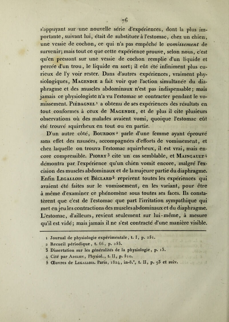 s’appuyant sur une nouvelle se'rie d’expériences, dont la plus im- portante, suivant lui, était de substituera l’estomac, chez un chien, une vessie de cochon, ce qui n’a pas empêché le vomissement de survenir; mais tout ce que cette expérience prouve, selon nous, c’est qu’en pressant sur une vessie de cochon remplie d’un liquide et percée d’un trou, le liquide en sort; il eût été infiniment plus cu- rieux de l’y voir rester. Dans d’autres expériences, vraiment phy- siologiques, Magendie a fait voir que l’action simultanée du dia- phragme et des muscles abdominaux n’est pas indispensable; mais jamais ce physiologiste n’a vu l’estomac se contracter pendant le vo- missement. Piédagnel 1 a obtenu de ses expériences des résultats en tout conformes à ceux de Magendie, et de plus il cite plusieurs observations où des malades avaient vomi, quoique l’estomac eût été trouvé squirrheux en tout ou en partie. D’un autre côté, Bourdon1 2 parle d’une femme ayant éprouvé sans effet des nausées, accompagnées d’efforts de vomissement, et chez laquelle on trouva l’estomac squirrheux, il est vrai, mais en- core compressible. Piorry3 4 5 cite un cas semblable, et Maingault4 démontra par l’expérience qu’un chien vomit encore, malgré l’ex- cision des muscles abdominaux et de la majeure partie du diaphragme. Enfin Legallois et Béclard 5 reprirent toutes les expériences qui avaient été faites sur le vomissement, en les variant, pour être à même d’examiner ce phénomène sous toutes ses faces. Ils consta- tèrent que c’est de l’estomac que part l’irritation sympathique qui met en jeu les contractions des muscles abdominaux et du diaphragme. L’estomac, d’ailleurs, revient seulement sur lui-même, à mesure qu’il est vidé; mais jamais il ne s’est contracté d’une manière visible. 1 Journal de physiologie expérimentale, t. I, p. 251. 2 Recueil périodique, t. 66, p. 253. 3 Dissertation sur les généralités de la physiologie, p. i3. 4 Cité par Adelon, Physiol., t. II, p. 5io. 5 Œuvres de Legallois. Paris, 1824, in-8.°, t. II, p. 93 et suiv.