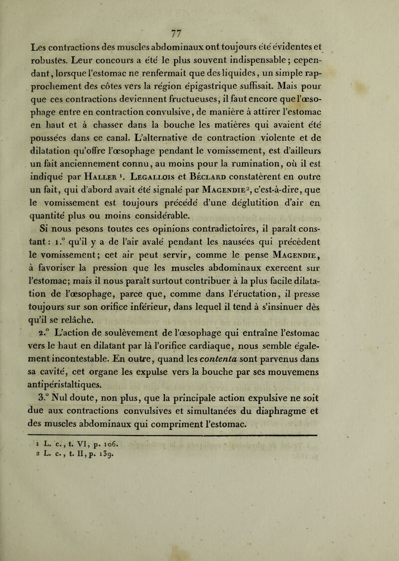 Les contractions des muscles abdominaux ont toujours été évidentes et robustes. Leur concours a été le plus souvent indispensable ; cepen- dant , lorsque l’estomac ne renfermait que des liquides, un simple rap- prochement des côtes vers la région épigastrique suffisait. Mais pour que ces contractions deviennent fructueuses, il faut encore que l’œso- phage entre en contraction convulsive, de manière à attirer l’estomac en haut et à chasser dans la bouche les matières qui avaient été poussées dans ce canal. L’alternative de contraction violente et de dilatation qu’offre l’œsophage pendant le vomissement, est d’ailleurs un fait anciennement connu, au moins pour la rumination, où il est indiqué par Haller ». Legallois et Béclard constatèrent en outre un fait, qui d’abord avait été signalé par Magendie1 2, c’est-à-dire, que le vomissement est toujours précédé d’une déglutition d’air en quantité plus ou moins considérable. Si nous pesons toutes ces opinions contradictoires, il paraît cons- tant : i.° qu’il y a de l’air avalé pendant les nausées qui précèdent le vomissement; cet air peut servir, comme le pense Magendie, à favoriser la pression que les muscles abdominaux exercent sur l’estomac; mais il nous paraît surtout contribuer à la plus facile dilata- tion de l’œsophage, parce que, comme dans l’éructation, il presse toujours sur son orifice inférieur, dans lequel il tend à s’insinuer dès qu’il se relâche. 2.0 L’action de soulèvement de l’œsophage qui entraîne l’estomac vers le haut en dilatant par là l’orifice cardiaque, nous semble égale- ment incontestable. En outre, quand les contenta sont parvenus dans sa cavité, cet organe les expulse vers la bouche par ses mouvemens antipéristaltiques. 3.° Nul doute, non plus, que la principale action expulsive ne soit due aux contractions convulsives et simultanées du diaphragme et des muscles abdominaux qui compriment l’estomac. 1 L. c., t. VI, p. 106. 2 L. c., t. Il,p. 139.