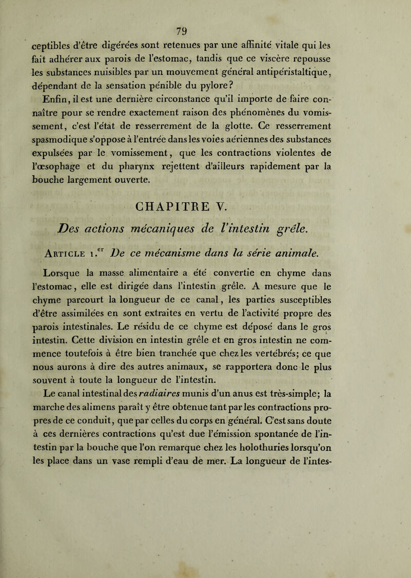 ceptibles d’être digérées sont retenues par une affinité vitale qui les fait adhérer aux parois de l’estomac, tandis que ce viscère repousse les substances nuisibles par un mouvement général antipéristaltique, dépendant de la sensation pénible du pylore? Enfin, il est une dernière circonstance qu’il importe de faire con- naître pour se rendre exactement raison des phénomènes du vomis- sement, c’est l’état de resserrement de la glotte. Ce resserrement spasmodique s’oppose à l’entrée dans les voies aériennes des substances expulsées par le vomissement, que les contractions violentes de l’œsophage et du pharynx rejettent d’ailleurs rapidement par la bouche largement ouverte. CHAPITRE V. Des actions mécaniques de Vintestin grêle. Article i.er De ce mécanisme dans la série animale. Lorsque la masse alimentaire a été convertie en chyme dans l’estomac, elle est dirigée dans l’intestin grêle. A mesure que le chyme parcourt la longueur de ce canal, les parties susceptibles d’être assimilées en sont extraites en vertu de l’activité propre des parois intestinales. Le résidu de ce chyme est déposé dans le gros intestin. Cette division en intestin grêle et en gros intestin ne com- mence toutefois à être bien tranchée que chez les vertébrés; ce que nous aurons à dire des autres animaux, se rapportera donc le plus souvent à toute la longueur de l’intestin. Le canal intestinal des radiaires munis d’un anus est très-simple; la marche des alimens paraît y être obtenue tant par les contractions pro- pres de ce conduit, que par celles du corps en général. C’est sans doute à ces dernières contractions qu’est due l’émission spontanée de l’in- testin par la bouche que l’on remarque chez les holothuries lorsqu’on les place dans un vase rempli d’eau de mer. La longueur de Tintes-