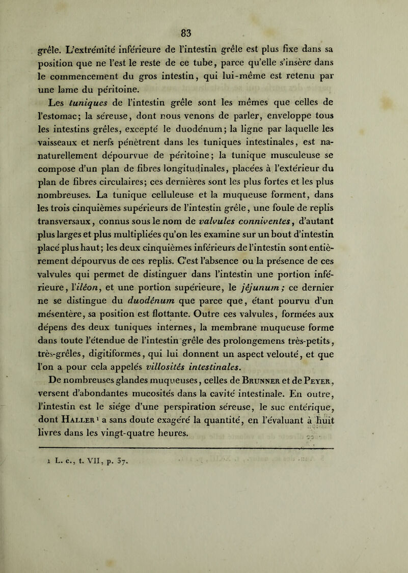 grêle. L'extrémité inférieure de l’intestin grêle est plus fixe dans sa position que ne l’est le reste de ce tube, parce qu’elle s’insère dans le commencement du gros intestin, qui lui-même est retenu par une lame du péritoine. Les tuniques de l’intestin grêle sont les mêmes que celles de l’estomac; la séreuse, dont nous venons de parler, enveloppe tous les intestins grêles, excepté le duodénum; la ligne par laquelle les vaisseaux et nerfs pénètrent dans les tuniques intestinales, est na- naturellement dépourvue de péritoine ; la tunique musculeuse se compose d’un plan de fibres longitudinales, placées à l’extérieur du plan de fibres circulaires; ces dernières sont les plus fortes et les plus nombreuses. La tunique celluleuse et la muqueuse forment, dans les trois cinquièmes supérieurs de l’intestin grêle, une foule de replis transversaux, connus sous le nom de valvules conniventes, d’autant plus larges et plus multipliées qu’on les examine sur un bout d’intestin placé plus haut; les deux cinquièmes inférieurs de l’intestin sont entiè- rement dépourvus de ces replis. C’est l’absence ou la présence de ces valvules qui permet de distinguer dans l’intestin une portion infé- rieure, Yiléon, et une portion supérieure, le jéjunum; ce dernier ne se distingue du duodénum que parce que, étant pourvu d’un mésentère, sa position est flottante. Outre ces valvules, formées aux dépens des deux tuniques internes, la membrane muqueuse forme dans toute l’étendue de l’intestin grêle des prolongemens très-petits, très-grêles, digitiformes, qui lui donnent un aspect velouté, et que l’on a pour cela appelés villosités intestinales. De nombreuses glandes muqueuses, celles de Brunner et de Peyer , versent d’abondantes mucosités dans la cavité intestinale. En outre, l’intestin est le siège d’une perspiration séreuse, le suc entérique, dont Haller1 a sans doute exagéré la quantité, en l’évaluant à huit livres dans les vingt-quatre heures. r... .