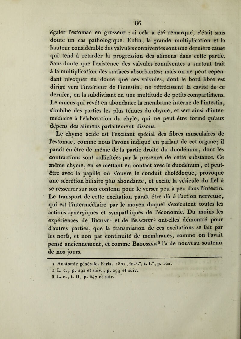 égaler l’estomac en grosseur : si cela a été remarqué, c’était sans doute un cas pathologique. Enfin, la grande multiplication et la hauteur considérable des valvules conniventes sont une dernière cause qui tend à retarder la progression des alimens dans cette partie. Sans doute que l’existence des valvules conniventes a surtout trait à la multiplication des surfaces absorbantes; mais on ne peut cepen- dant révoquer en doute que ces valvules, dont le bord libre est dirigé vers l’intérieur de l’intestin, ne rétrécissent la cavité de ce dernier, en la subdivisant en une multitude de petits compartirtiens. Le mucus qui revêt en abondance la membrane interne de l’intestin, s’imbibe des parties les plus ténues du chyme, et sert ainsi d’inter- médiaire à l’élaboration du chyle, qui ne peut être formé qu’aux dépens des alimens parfaitement dissous. Le chyme acide est l’excitant spécial des fibres musculaires de l’estomac, comme nous l’avons indiqué en parlant de cet organe; il paraît en être de même de la partie droite du duodénum, dont les contractions sont sollicitées par la présence de cette substance. Ce même chyme, en se mettant en contact avec le duodénum, et peut- être avec la papille où s’ouvre le conduit cholédoque, provoque une sécrétion biliaire plus abondante, et excite la vésicule du fiel à se resserrer sur son contenu pour le verser peu à peu dans l’intestin. Le transport de cette excitation paraît être dû à l’action nerveuse, qui est l’intermédiaire par le moyen duquel s’exécutent toutes lés actions synergiques et sympathiques de l’économie. Du moins les expériences de Bichat1 et de Brachet2 ont-elles démontré pour d’autres parties, que la transmission de ces excitations se fait par les nerfs, et non par continuité de membranes, comme on l’avait pensé anciennement, et comme Broussais3 l’a de nouveau soutenu de nos jours. 1 Anatomie générale. Paris, 1801 , in-8.°, t. I.er, p. 192. 2 L. c., p. 292 et suiv., p. 29g et suiv. 3 L. c., t. II, p. 347 et suiv.