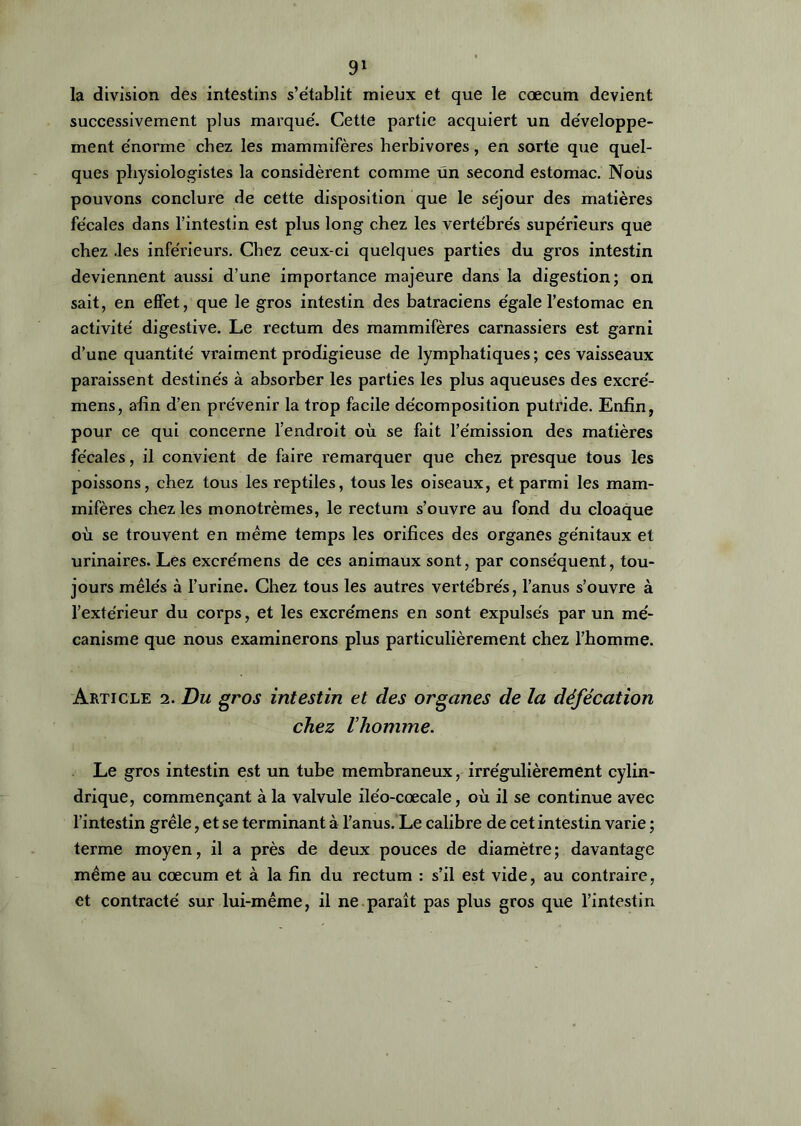 la division des intestins s’établit mieux et que le cæcum devient successivement plus marqué. Cette partie acquiert un développe- ment énorme chez les mammifères herbivores, en sorte que quel- ques physiologistes la considèrent comme un second estomac. Nous pouvons conclure de cette disposition que le séjour des matières fécales dans l’intestin est plus long chez les vertébrés supérieurs que chez .les inférieurs. Chez ceux-ci quelques parties du gros intestin deviennent aussi d’une importance majeure dans la digestion; on sait, en effet, que le gros intestin des batraciens égale l’estomac en activité digestive. Le rectum des mammifères carnassiers est garni d’une quantité vraiment prodigieuse de lymphatiques; ces vaisseaux paraissent destinés à absorber les parties les plus aqueuses des excré- mens, afin d’en prévenir la trop facile décomposition putride. Enfin, pour ce qui concerne l’endroit où se fait l’émission des matières fécales, il convient de faire remarquer que chez presque tous les poissons, chez tous les reptiles, tous les oiseaux, et parmi les mam- mifères chez les monotrèmes, le rectum s’ouvre au fond du cloaque où se trouvent en même temps les orifices des organes génitaux et urinaires. Les excrémens de ces animaux sont, par conséquent, tou- jours mêlés à l’urine. Chez tous les autres vertébrés, l’anus s’ouvre à l’extérieur du corps, et les excrémens en sont expulsés par un mé- canisme que nous examinerons plus particulièrement chez l’homme. Article 2. Du gros intestin et clés organes de la défécation chez l’homme. Le gros intestin est un tube membraneux, irrégulièrement cylin- drique, commençant à la valvule iléo-cœcale, où il se continue avec l’intestin grêle, et se terminant à l’anus. Le calibre de cet intestin varie ; terme moyen, il a près de deux pouces de diamètre; davantage même au cæcum et à la fin du rectum : s’il est vide, au contraire, et contracté sur lui-même, il ne paraît pas plus gros que l’intestin