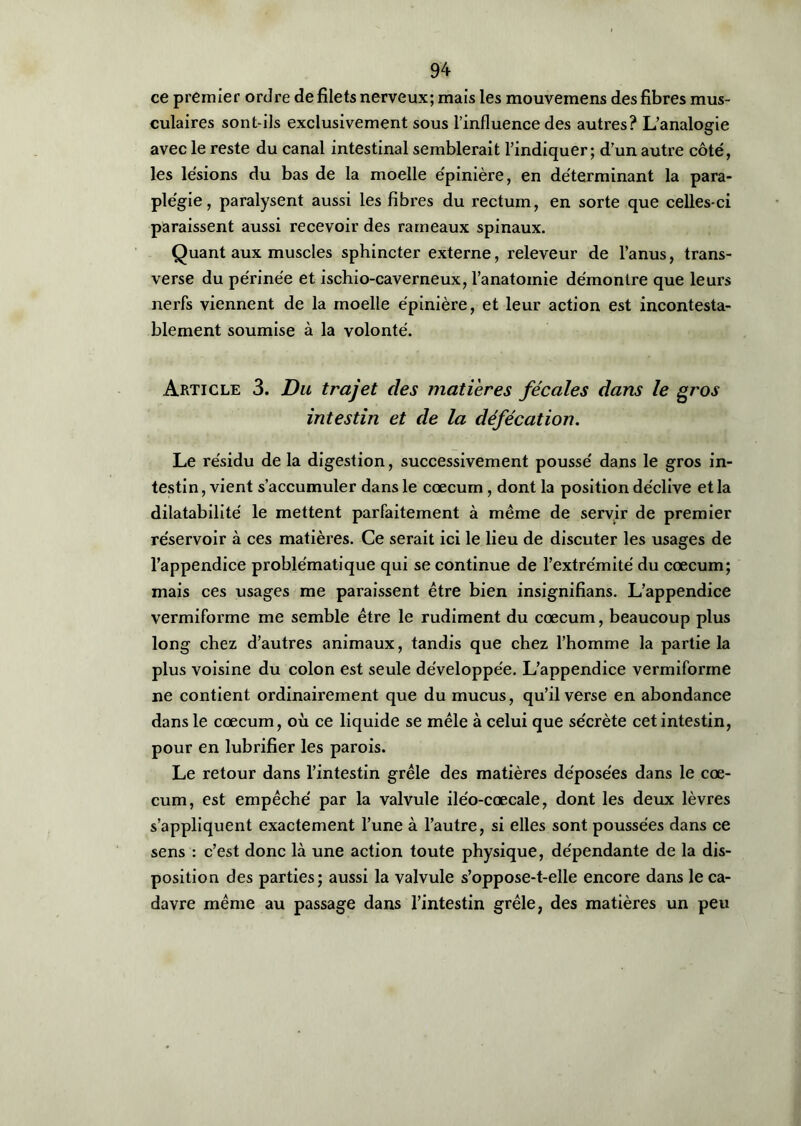 ce premier ordre de filets nerveux; mais les mouvemens des fibres mus- culaires sont-ils exclusivement sous l’influence des autres? L’analogie avec le reste du canal intestinal semblerait l’indiquer; d’un autre côté, les lésions du bas de la moelle épinière, en déterminant la para- plégie, paralysent aussi les fibres du rectum, en sorte que celles-ci paraissent aussi recevoir des rameaux spinaux. Quant aux muscles sphincter externe, releveur de l’anus, trans- verse du périnée et ischio-caverneux, l'anatomie démontre que leurs nerfs viennent de la moelle épinière, et leur action est incontesta- blement soumise à la volonté. Article 3. Du trajet des matières fécales dans le gros intestin et de la défécation. Le résidu de la digestion, successivement poussé dans le gros in- testin, vient s’accumuler dans le cæcum, dont la position déclive et la dilatabilité le mettent parfaitement à même de servir de premier réservoir à ces matières. Ce serait ici le lieu de discuter les usages de l’appendice problématique qui se continue de l’extrémité du cæcum; mais ces usages me paraissent être bien insignifians. L’appendice vermiforme me semble être le rudiment du cæcum, beaucoup plus long chez d’autres animaux, tandis que chez l’homme la partie la plus voisine du colon est seule développée. L’appendice vermiforme ne contient ordinairement que du mucus, qu’il verse en abondance dans le cæcum, où ce liquide se mêle à celui que sécrète cet intestin, pour en lubrifier les parois. Le retour dans l’intestin grêle des matières déposées dans le cæ- cum, est empêché par la valvule iléo-cœcale, dont les deux lèvres s’appliquent exactement l’une à l’autre, si elles sont poussées dans ce sens : c’est donc là une action toute physique, dépendante de la dis- position des parties; aussi la valvule s’oppose-t-elle encore dans le ca- davre même au passage dans l’intestin grêle, des matières un peu