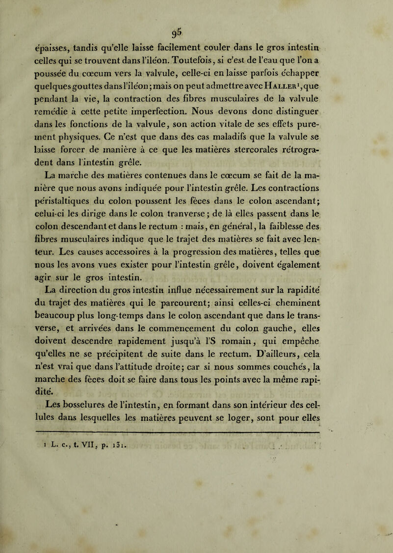 épaisses, tandis qu’elle laisse facilement couler dans le gros intestin celles qui se trouvent dans l’iléon. Toutefois, si c’est de l’eau que l’on a poussée du cæcum vers la valvule, celle-ci en laisse parfois échapper quelques gouttes dans l’iléon ; mais on peut admettre avec Haller1 , que pendant la vie, la contraction des fibres musculaires de la valvule remédie à cette petite imperfection. Nous devons donc distinguer dans les fonctions de la valvule, son action vitale de ses effets pure- ment physiques. Ce n’est que dans des cas maladifs que la valvule se laisse forcer de manière à ce que les matières stercorales rétrogra- dent dans l'intestin grêle. La marche des matières contenues dans le cæcum se fait de la ma- nière que nous avons indiquée pour l’intestin grêle. Les contractions péristaltiques du colon poussent les fèces dans le colon ascendant; celui-ci les dirige dans le colon tranverse ; de là elles passent dans le colon descendant et dans le rectum : mais, en général, la faiblesse des fibres musculaires indique que le trajet des matières se fait avec len- teur. Les causes accessoires à la progression des matières, telles que nous les avons vues exister pour l’intestin grêle, doivent également agir sur le gros intestin. La direction du gros intestin influe nécessairement sur la rapidité du trajet des matières qui le parcourent; ainsi celles-ci cheminent beaucoup plus long temps dans le colon ascendant que dans le trans- verse, et arrivées dans le commencement du colon gauche, elles doivent descendre rapidement jusqu’à l’S romain, qui empêche qu’elles ne se précipitent de suite dans le rectum. D’ailleurs, cela n’est vrai que dans l’attitude droite; car si nous sommes couchés, la marche des fèces doit se faire dans tous les points avec la même rapi- dité. Les bosselures de l’intestin, en formant dans son intérieur des cel- lules dans lesquelles les matières peuvent se loger, sont pour elles i L. c., t. VII, p. 131.