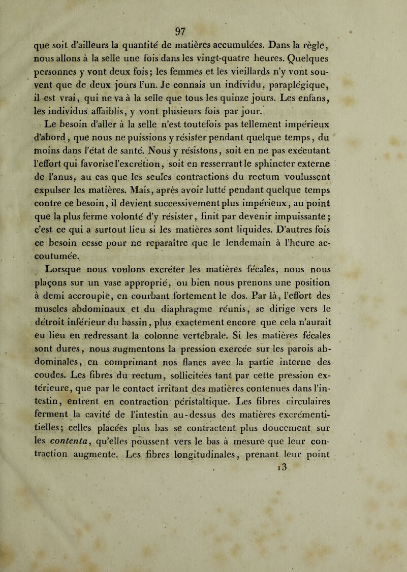 que soit d’ailleurs la quantité' de matières accumulées. Dans la règle, nous allons à la selle une fois dans les vingt-quatre heures. Quelques personnes y vont deux fois ; les femmes et les vieillards n’y vont sou- vent que de deux jours l’un. Je connais un individu, paraplégique, il est vrai, qui ne va à la selle que tous les quinze jours. Les enfans, les individus affaiblis, y vont plusieurs fois par jour. Le besoin d’aller à la selle n’est toutefois pas tellement impérieux d’abord, que nous ne puissions y résister pendant quelque temps, du moins dans l’état de santé. Nous y résistons, soit en ne pas exécutant l’effort qui favorise l’excrétion, soit en resserrantle sphincter externe de l’anus, au cas que les seules contractions du rectum voulussent expulser les matières. Mais, après avoir lutté pendant quelque temps contre ce besoin, il devient successivement plus impérieux, au point que la plus ferme volonté d’y résister, finit par devenir impuissante; c’est ce qui a surtout lieu si les matières sont liquides. D’autres fois ce besoin cesse pour ne reparaître que le lendemain à l’heure ac- coutumée. Lorsque nous voulons excréter les matières fécales, nous nous plaçons sur un vase approprié, ou bien nous prenons une position à demi accroupie, en courbant fortement le dos. Parla, l'effort des muscles abdominaux et du diaphragme réunis, se dirige vers le détroit inférieur du bassin, plus exactement encore que cela n’aurait eu lieu en redressant la colonne vertébrale. Si les matières fécales sont dures, nous augmentons la pression exercée sur les parois ab- dominales, en comprimant nos flancs avec la partie interne des coudes. Les fibres du rectum, sollicitées tant par cette pression ex- térieure, que par le contact irritant des matières contenues dans l’in- testin, entrent en contraction péristaltique. Les fibres circulaires ferment la cavité de l’intestin au-dessus des matières excrémenti- tielles; celles placées plus bas se contractent plus doucement sur les contenta, qu’elles poussent vers le bas à mesure que leur con- traction augmente. Les fibres longitudinales, prenant leur point i3