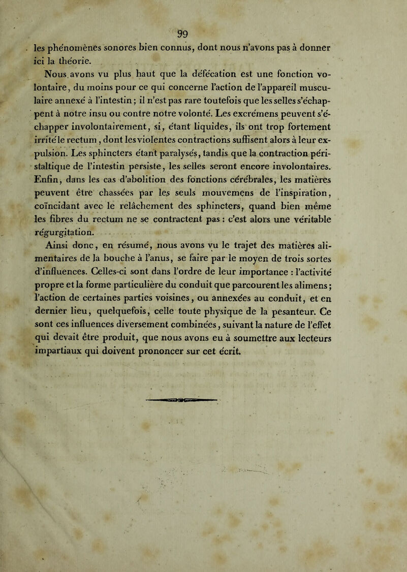 les phénomènes sonores bien connus, dont nous n’avons pas à donner ici la théorie. Nous, avons vu plus haut que la défécation est une fonction vo- lontaire, du moins pour ce qui concerne l’action de l’appareil muscu- laire annexé à l’intestin ; il n’est pas rare toutefois que les selles s’échap- pent à notre insu ou contre notre volonté. Les excrémens peuvent s’é- chapper involontairement, si, étant liquides, ils ont trop fortement irrité le rectum, dont les violentes contractions suffisent alors à leur ex- pulsion. Les sphincters étant paralysés, tandis que la contraction péri- staltique de l’intestin persiste, les selles seront encore involontaires. Enfin, dans les cas d’abolition des fonctions cérébrales, les matières peuvent être chassées par les seuls mouvemens de l’inspiration, coïncidant avec le relâchement des sphincters, quand bien même les fibres du rectum ne se contractent pas : c’est alors une véritable régurgitation. Ainsi donc, en résumé, nous avons vu le trajet des matières ali- mentaires de la bouche à l’anus, se faire par le moyen de trois sortes d’influences. Celles-ci sont dans l’ordre de leur importance : l’activité propre et la forme particulière du conduit que parcourent les aîimens ; l’action de certaines parties voisines, ou annexées au conduit, et en dernier lieu, quelquefois, celle toute physique de la pesanteur. Ce sont ces influences diversement combinées, suivant la nature de l’effet qui devait être produit, que nous avons eu à soumettre aux lecteurs impartiaux qui doivent prononcer sur cet écrit.