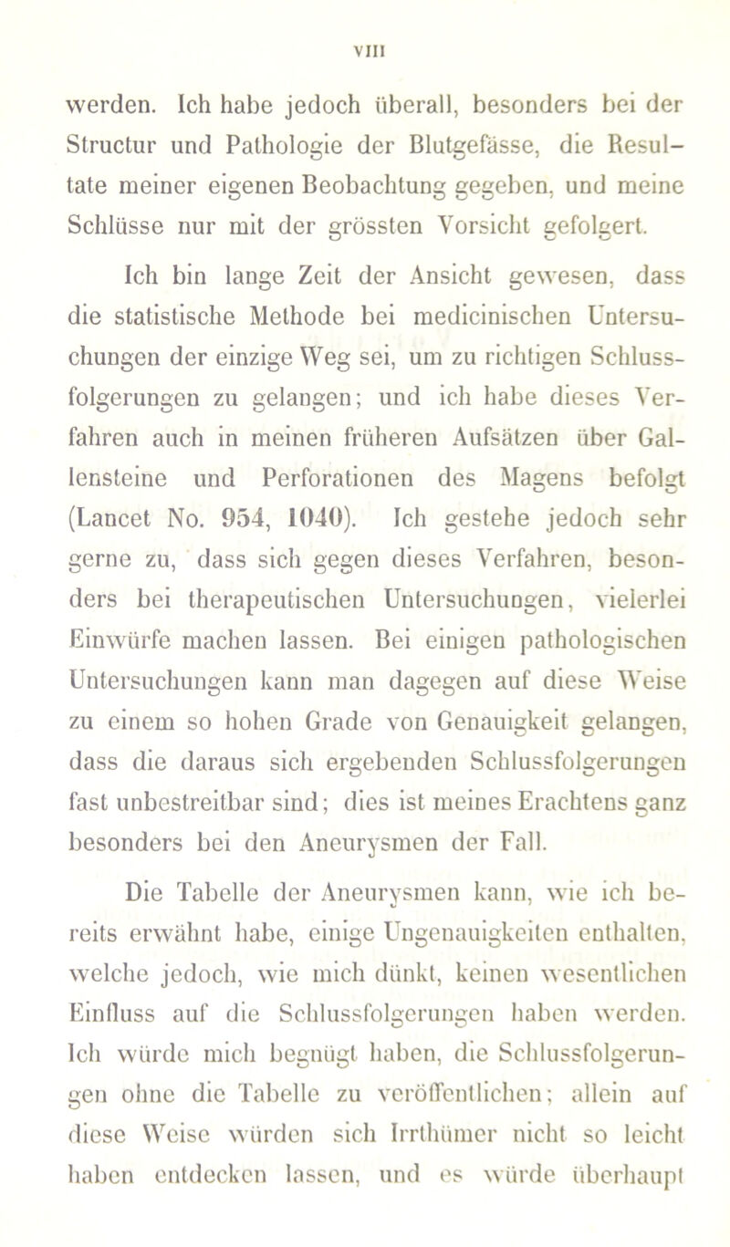 werden. Ich habe jedoch überall, besonders bei der Structur und Pathologie der Blutgefässe, die Resul- tate meiner eigenen Beobachtung gegeben, und meine Schlüsse nur mit der grössten Vorsicht gefolgert. Ich bin lange Zeit der Ansicht gewesen, dass die statistische Methode bei medicinischen Untersu- chungen der einzige Weg sei, um zu richtigen Schluss- folgerungen zu gelangen; und ich habe dieses Ver- fahren auch in meinen früheren Aufsätzen über Gal- lensteine und Perforationen des Magens befolgt (Lancet No. 954, 1040). Ich gestehe jedoch sehr gerne zu, dass sich gegen dieses Verfahren, beson- ders bei therapeutischen Untersuchungen, vielerlei Einwürfe machen lassen. Bei einigen pathologischen Untersuchungen kann man dagegen auf diese Weise zu einem so hohen Grade von Genauigkeit gelangen, dass die daraus sich ergebenden Schlussfolgerungen fast unbestreitbar sind; dies ist meines Erachtens ganz besonders bei den Aneurysmen der Fall. Die Tabelle der Aneurysmen kann, wie ich be- reits erwähnt habe, einige Ungenauigkeiten enthalten, welche jedoch, wie mich dünkt, keinen wesentlichen Einfluss auf die Schlussfolgerungen haben werden. Ich würde mich begnügt haben, die Schlussfolgerun- gen ohne die Tabelle zu veröffentlichen; allein auf diese Weise würden sich Irrlhümer nicht so leicht haben entdecken lassen, und es würde überhaupt