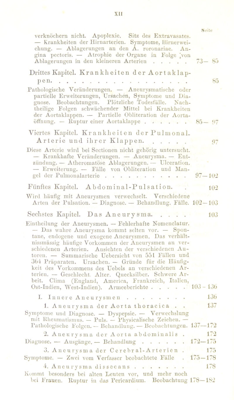 Heile verknöchern nicht. Apoplexie. Sitz des Extravasates. — Krankheiten der Hirnarterien. Symptome, Hirnerwei- chung. — Ablagerungen an den A. roronariae. An- gina pectoris. — Atrophie der Organe in Folge jvon Ablagerungen in den kleineren Arterien 73— 85 Drittes Kapitel. Krankheiten der Aortaklap- pen 85 Pathologische Veränderungen. — Aneurysmatische oder partielle Erweiterungen, Ursachen, Symptome und Dia- gnose. Beobachtungen. Plötzliche Todesfälle. Nach- theilige Folgen schwächender Mittel bei Krankheiten der Aortaklappen. — Partielle Obliteration der Aorta- öffnung. — Ruptur einer Aortaklappe 85— !*7 Viertes Kapitel. Krankheiten der Pulmonal. Arterie und ihrer Klappen. 97 Diese Arterie wird bei Sectionen nicht gehörig untersucht. — Krankhafte Veränderungen. — Aneurysma. — Ent- zündung. — Atlieromatöse Ablagerungen. — Ulceration. — Erweiterung. — Fälle von Obliteration und Man- gel der Pulmonalarterie 97—102 Fünftes Kapitel. Abdominal-P ulsation. . 102 Wird häufig mit Aneurysmen verwechselt. Verschiedene Arten der Pulsation. — Diagnose. — Behandlung. Fälle. 102—103 Sechstes Kapitel. Das Aneurysma 103 Eintheilung der Aneurysmen. — Fehlerhafte Nomenclatur. — Das wahre Aneurysma kommt selten vor. — Spon- tane, endogene und exogene Aneurysmen. Das verhält- nissmässig häufige Vorkommen der Aneurysmen au ver- schiedenen Arterien. Ansichten der verschiedenen Au- toren. — Summarische Uebersicht von 551 Fällen und 364 Präparaten. Ursachen. — Gründe für die Häufig- keit des Vorkommens des Uebels au verschiedenen Ar- terien. — Geschlecht. Alter. Quecksilber. Schwere Ar- beit. Clima (Englaud, America, Frankreich, Italien, Ost-Indien, West-Indien). Armeeberichte 103-136 I. Innere Aneurysmen 136 1. Aneurysma der Aorta thoracica . . 137 Symptome und Diagnose. — Dyspepsie. — Verwechslung mit Rheumatismus. — Puls. — Physicalisehe Zeichen. — Pathologische Folgen.— Behandlung. — Beobachtungen. 137—172 2. Aneurysma der Aorta abdominalis . 172 Diagnose. — Ausgänge. — Behandlung 172—175 3. Aneurysma der Ccrebral-Artericn . 175 Symptome. — Zwei vom Verfasser beobachtete Fälle . 175 —17S 4. Aneurysma dissecans 17S Kommt besonders bei alten Leuten vor, und mehr noch bei Frauen. Ruptur in das Pcricardium. Beobachtung 17S—182