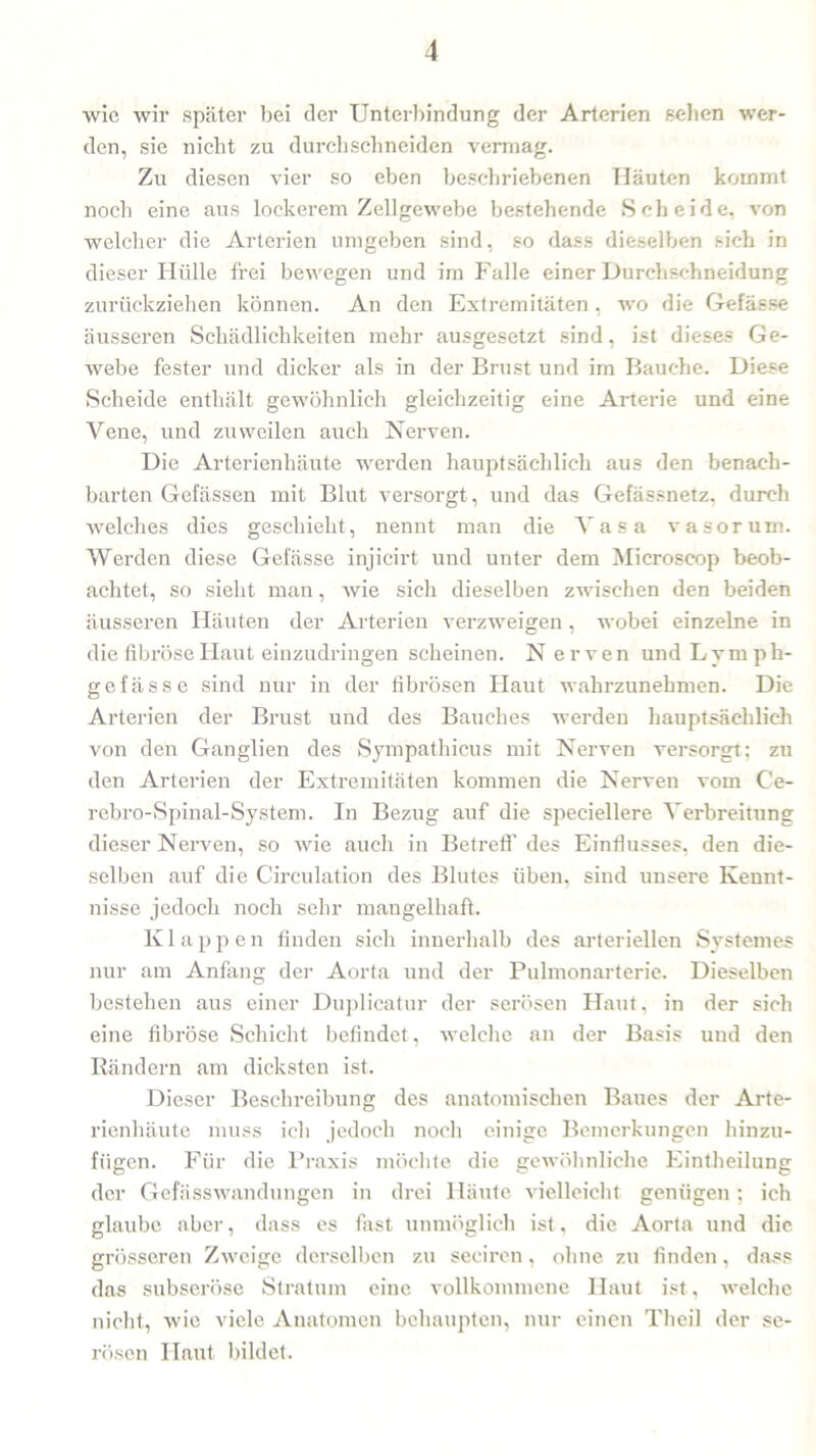 wie wir später bei der Unterbindung der Arterien sehen wer- den, sie nicht zu durchschneiden vermag. Zu diesen vier so eben beschriebenen Häuten kommt noch eine aus lockerem Zellgewebe bestehende Scheide, von welcher die Arterien umgeben sind, so dass dieselben sich in dieser Hülle frei bewegen und im Falle einer Durchschneidung zurückziehen können. An den Extremitäten, wo die Gefäese äusseren Schädlichkeiten mehr ausgesetzt sind, ist dieses Ge- webe fester und dicker als in der Brust und im Bauche. Diese Scheide enthält gewöhnlich gleichzeitig eine Arterie und eine Vene, und zuweilen auch Nerven. Die Arterienhäute werden hauptsächlich aus den benach- barten Gefässen mit Blut versorgt, und das Gefässnetz, durch welches dies geschieht, nennt man die Vasa vasorum. Werden diese Gefässe injicirt und unter dem Microscop beob- achtet, so sieht man, wie sich dieselben zwischen den beiden äusseren Häuten der Arterien verzweigen, wobei einzelne in die fibröse Flaut einzudringen scheinen. N erven und Lymph- gefässe sind nur in der fibrösen Flaut wahrzunehmen. Die Arterien der Brust und des Bauches werden hauptsächlich von den Ganglien des Sympathicus mit Nerven versorgt: zu den Arterien der Extremitäten kommen die Nerven vom C'e- rebro-Spinal-System. In Bezug auf die speciellere Verbreitung dieser Nerven, so wie auch in Betreff des Einflusses, den die- selben auf die Circulation des Blutes üben, sind unsere Kennt- nisse jedoch noch sehr mangelhaft. K lappen finden sich innerhalb des arteriellen System es nur am Anfang der Aorta und der Pulmonarterie. Dieselben bestehen aus einer Duplicatur der serösen Haut, in der sich eine fibröse Schicht befindet , welche an der Basis uud den Rändern am dicksten ist. Dieser Beschreibung des anatomischen Baues der Arte- rienhäute muss ich jedoch noch einige Bemerkungen hinzu- fügen. Für die Praxis möchte die gewöhnliche Eintheilung der Gefässwandungen in drei Häute vielleicht genügen; ich glaube aber, dass es fast unmöglich ist, die Aorta und die grösseren Zweige derselben zu seciren, ohne zu finden, dass das subseröse Stratum eine vollkommene Haut ist, welche nicht, wie viele Anatomen behaupten, nur einen Theil der se- rösen Haut bildet.