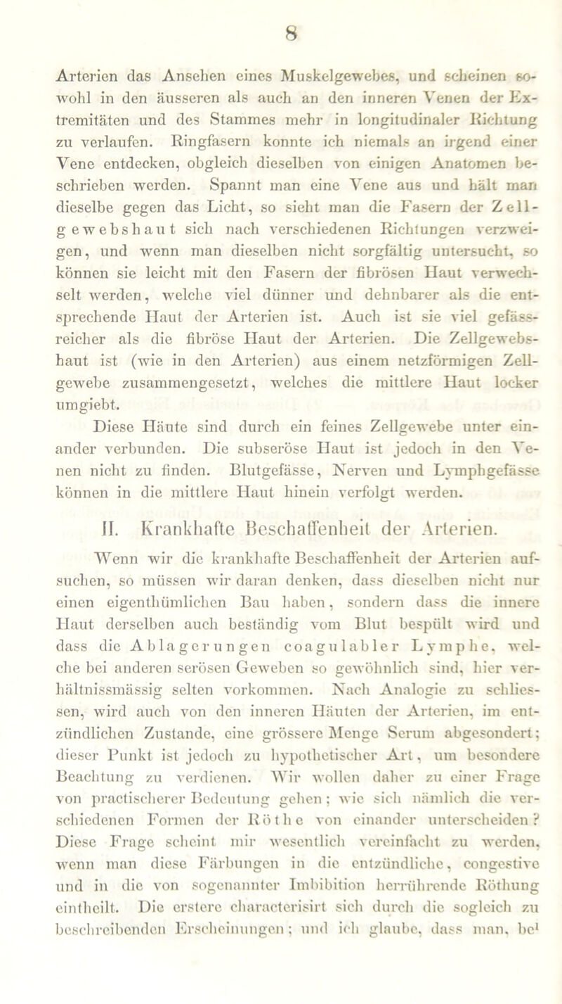 Arterien das Ansehen eines Muskelgewebes, und scheinen so- wohl in den äusseren als auch an den inneren Venen der Ex- tremitäten und des Stammes mehr in longitudinaler Richtung zu verlaufen. Ringfasern konnte ich niemals an irgend einer Vene entdecken, obgleich dieselben von einigen Anatomen be- schrieben werden. Spannt man eine Vene aus und hält man dieselbe gegen das Licht, so sieht man die Fasern der Zell- gewebshaut sich nach verschiedenen Richtungen verzwei- gen, und wenn man dieselben nicht sorgfältig untersucht, so können sie leicht mit den Fasern der fibrösen Haut verwech- selt werden, welche viel dünner und dehnbarer als die ent- sprechende Haut der Arterien ist. Auch ist sie viel gefäss- reicher als die fibröse Haut der Arterien. Die Zellgewebs- haut ist (wie in den Arterien) aus einem netzförmigen Zell- gewebe zusammengesetzt, welches die mittlere Haut locker umgiebt. Diese Häute sind durch ein feines Zellgewebe unter ein- ander verbunden. Die subseröse Haut ist jedoch in den Ve- nen nicht zu finden. Blutgefässe, Nerven und Lympbgefässe können in die mittlere Haut hinein verfolgt werden. II. Krankhafte Beschaffenheit der Arterien. Wenn wir die krankhafte Beschaffenheit der Arterien auf- suchen, so müssen wir daran denken, dass dieselben nicht nur einen eigenthümliclien Bau haben, sondern dass die innere Haut derselben auch beständig vom Blut bespült wird und dass die Ablagerungen coagulabler Lymphe, wel- che bei anderen serösen Geweben so gewöhnlich sind, hier ver- hältnissmässig selten Vorkommen. Nach Analogie zu sclilies- sen, wird auch von den inneren Häuten der Arterien, im ent- zündlichen Zustande, eine grössere Menge Serum abgesondert; dieser Punkt ist jedoch zu hypothetischer Art, um besondere Beachtung zu verdienen. Wir wollen daher zu einer Frage von practischerer Bedeutung gehen; wie sich nämlich die ver- schiedenen Formen der Röthe von einander unterscheiden? Diese Frage scheint mir wesentlich vereinfacht zu werden, wenn man diese Färbungen in die entzündliche, congestive und in die von sogenannter Imbibition herrührende Röthung einthcilt. Die erstere characterisirt sich durch die sogleich zu beschreibenden Erscheinungen; und ich glaube, dass man, bc1