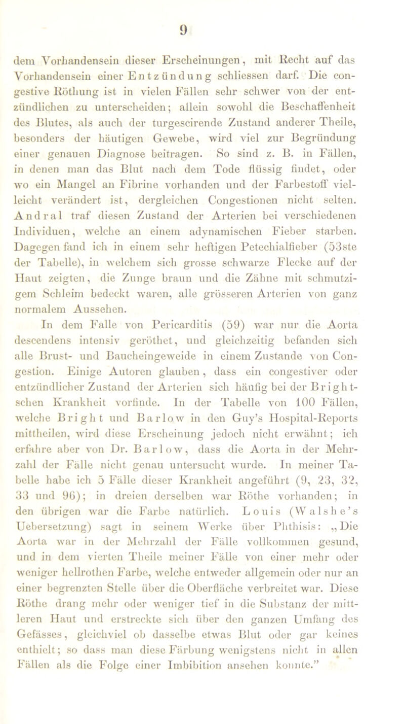 dem Vorhandensein dieser Erscheinungen, mit Recht auf das Vorhandensein einer Entzündung schliessen darf. Die con- gestive Röthung ist in vielen Fällen sehr schwer von der ent- zündlichen zu unterscheiden; allein sowohl die Beschaffenheit des Blutes, als auch der turgescirende Zustand anderer Theile, besonders der häutigen Gewebe, wird viel zur Begründung einer genauen Diagnose beitragen. So sind z. B. in Fällen, in denen man das Blut nach dem Tode flüssig findet, oder wo ein Mangel an Fibrine vorhanden und der Farbestoff' viel- leicht verändert ist, dergleichen Congestionen nicht selten. Andral traf diesen Zustand der Arterien bei verschiedenen Individuen, welche an einem adynamischen Fieber starben. Dagegen fand ich in einem sehr heftigen Petechialfieber (53ste der Tabelle), in welchem sich grosse schwarze Flecke auf der Haut zeigten, die Zunge braun und die Zähne mit schmutzi- gem Schleim bedeckt waren, alle grösseren Arterien von ganz normalem Aussehen. In dem Falle von Pericarditis (59) war nur die Aorta descendens intensiv geröthet, und gleichzeitig befanden sich alle Brust- und Baucheingeweide in einem Zustande von Con- gestion. Einige Autoren glauben, dass ein congestiver oder entzündlicher Zustand der Arterien sich häufig bei der Briglit- schen Krankheit vorfinde. In der Tabelle von 100 Fällen, welche Briglit und Bar low in den Guy’s FIospital-Reports rnittheilen, wird diese Erscheinung jedoch nicht erwähnt; ich erfahre aber von Dr. Barlow, dass die Aorta in der Mehr- zahl der Fälle nicht genau untersucht wurde. In meiner Ta- belle habe ich 5 Fälle dieser Krankheit angeführt (9, 23, 32, 33 und 96); in dreien derselben war Rothe vorhanden; in den übrigen war die Farbe natürlich. Louis (Walshe’s Uebersetzung) sagt in seinem Werke über Phthisis: „Die Aorta war in der Mehrzahl der Fälle vollkommen gesund, und in dem vierten Theile meiner Fälle von einer mehr oder weniger hellrothen Farbe, welche entweder allgemein oder nur an einer begrenzten Stelle über die Oberfläche verbreitet war. Diese Röthe drang mehr oder weniger tief in die Substanz der mitt- leren Haut und erstreckte sich über den ganzen Umfang des Gefässes, gleichviel ob dasselbe etwas Blut oder gar keines enthielt; so dass man diese Färbung wenigstens nicht in allen Fällen als die Folge einer Imbibition anseben konnte.”
