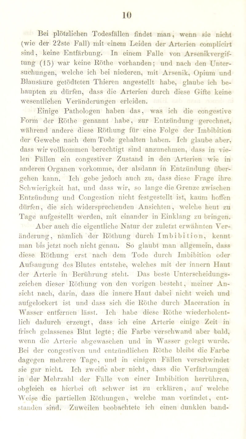 Bei plötzlichen Todesfällen findet man, wenn sie nicht (wie der 22ste Fall) mit einem Leiden der Arterien eomplieirt sind, keine Entfärbung. In einem Falle von Arsenik Vergif- tung (15) war keine Rötlie vorhanden; und nach den Unter- suchungen, welche ich bei niederen, mit Arsenik, Opium und Blausäure getödteten Thieren angestellt habe, glaube ich be- haupten zu dürfen, dass die Arterien durch diese Gifte keine wesentlichen Veränderungen erleiden. Einige Pathologen haben das, was ich die congestive Form der Röthe genannt habe, zur Entzündung gerechnet, während andere diese Röthung für eine Folge der Imbibition der Gewebe nach dem Tode gehalten haben. Ich glaube aber, dass wir vollkommen berechtigt sind anzunehmen, dass in vie- len Fällen ein congestiver Zustand in den Arterien wie in anderen Organen vorkomme, der alsdann in Entzündung über- gehen kann. Ich gebe jedoch auch zu, dass diese Frage ihre Schwierigkeit hat, und dass wir, so lange die Grenze zwischen Entzündung und Congestion nicht festgestellt ist, kaum hoffen dürfen, die sich widersprechenden Ansichten, welche heut zu Tage aufgestellt werden, mit einander in Einklang zu bringen. Aber auch die eigentliche Natur der zuletzt erwähnten Ver- änderung , nämlich der Röthung durch Imbibition, kennt man bis jetzt noch nicht genau. So glaubt man allgemein, dass diese Röthung erst nach dem Tode durch Imbibition oder Aufsaugung des Blutes entstehe, welches mit der innern Haut der Arterie in Berührung steht. Das beste Unterscheidungs- zeichen dieser Röthung von den vorigen besteht, meiner An- sicht nach, darin, dass die innere Haut dabei nicht weich und aufgelockert ist und dass sich die Röthe durch Maceration in Wasser entfernen lässt. Ich habe diese Röthe wiederholent- lich dadurch erzeugt, dass ich eine Arterie einige Zeit in frisch gelassenes Blut legte; die Farbe verschwand aber bald, wenn die Arterie abgewaschen und in Wasser gelegt wurde. Bei der congestiven und entzündlichen Röthe bleibt die Farbe dagegen mehrere Tage, und in einigen Fällen verschwindet sie gar nicht. Ich zweifle aber nicht, dass die Verfärbungen in der Mehrzahl der Fälle von einer Imbibition herrühren, obgleich es hierbei oft schwer ist zu erklären, auf welche Weise die partiellen Röthungen, welche man vorfindet, ent- standen sind. Zuweilen beobachtete ich einen dunklen band-