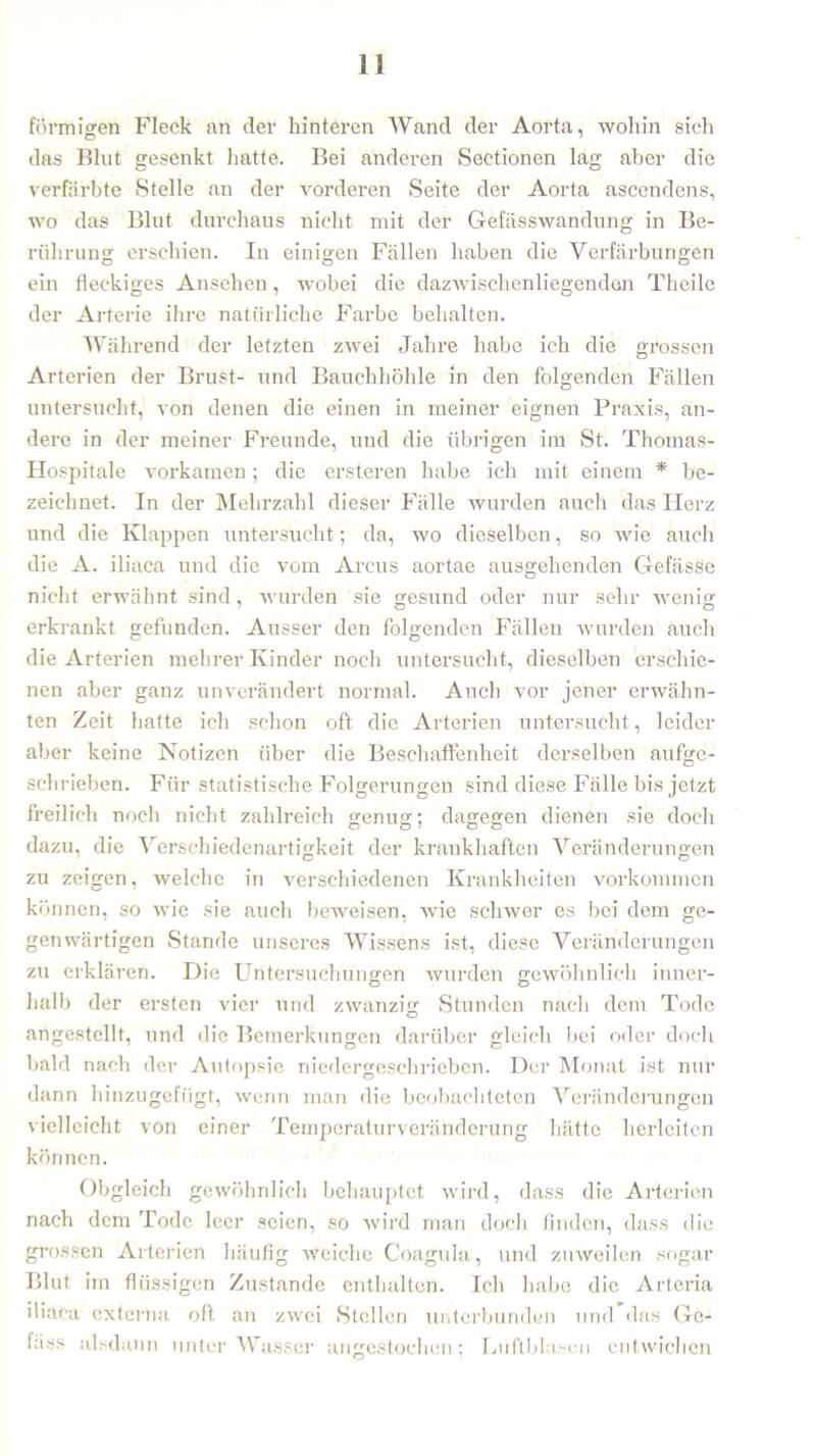 förmigen Fleck an der hinteren Wand der Aorta, wohin sich das Blut gesenkt hatte. Bei anderen SeCtionen lag aber die verfärbte Stelle an der vorderen Seite der Aorta ascendens, wo das Blut durchaus nicht mit der Gefässwandung in Be- rührung erschien. Iu einigen Fällen haben die Verfärbungen ein fleckiges Ansehen, wobei die dazwischenliegenden Theile der Arterie ihre natürliche Farbe behalten. Während der letzten zwei Jahre habe ich die grossen Arterien der Brust- und Bauchhöhle in den folgenden Fällen untersucht, von denen die einen in meiner eignen Praxis, an- dere in der meiner Freunde, und die übrigen im St. Thomas- Hospitale vorkamen; die ersteren habe ich mit einem * be- zeichnet. In der Mehrzahl dieser Fälle wurden auch das Herz und die Klappen untersucht; da, wo dieselben, so wie auch die A. iliaca und die vom Arcus aortae ausgehenden Gefässe nicht erwähnt sind, wurden sie gesund oder nur sehr wenig erkrankt gefunden. Ausser den folgenden Fällen wurden auch die Arterien mehrer Kinder noch untersucht, dieselben erschie- nen aber ganz unverändert normal. Auch vor jener erwähn- ten Zeit hatte ich schon oft die Arterien untersucht, leider aber keine Notizen über die Beschaffenheit derselben aufge- schrieben. Für statistische Folgerungen sind diese Fälle bis jetzt freilich noch nicht zahlreich genug; dagegen dienen sie doch dazu, die Verschiedenartigkeit der krankhaften Veränderungen zu zeigen, welche in verschiedenen Krankheiten Vorkommen können, so wie sie auch beweisen, wie schwer es bei dem ge- genwärtigen Stande unseres Wissens ist, diese Veränderungen zu erklären. Die Untersuchungen wurden gewöhnlich inner- halb der ersten vier und zwanzig Stunden nach dem Tode angestellt, und die Bemerkungen darüber gleich bei oder doch bald nach der Autopsie niedergeschrieben. Der Monat ist nur dann hinzugefügt, wenn man die beobachteten Veränderungen vielleicht von einer Temperaturveränderung hätte herleiten können. Obgleich gewöhnlich behauptet wird, dass die Arterien nach dem Tode leer seien, so wird man doch finden, dass die grossen Arterien häufig weiche Coagula, und zuweilen sogar Blut im flüssigen Zustande enthalten. Ich habe die Arteria iliaca externa oft an zwei Stellen unterbunden und das Ge- lass alsdann unterWasser angestochen; Luftblasen entwichen