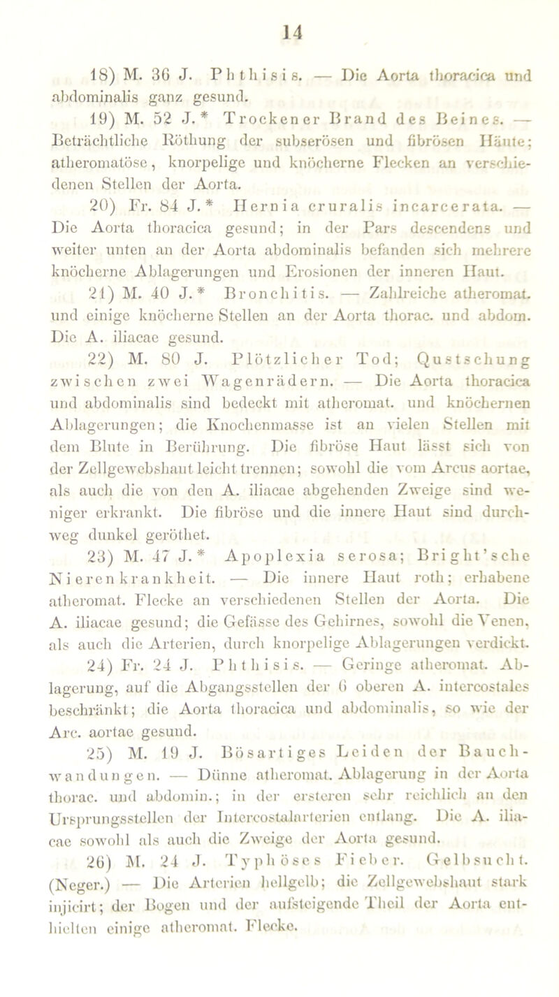 ] 4 18) M. 36 J. Phthisis. — Die Aorta thoracica und abdominalis ganz gesund. 19) M. 52 J. * Trockener Brand des Beines. — Beträchtliche llötkung der subserösen und fibrösen Häute; atheromatöse, knorpelige und knöcherne Flecken an verschie- denen Stellen der Aorta. 20) Fr. 84 J. * Hernia cruralis incarcerata. — Die Aorta thoracica gesund; in der Pars descendens und weiter unten an der Aorta abdominalis befanden sich mehrere knöcherne Ablagerungen und Erosionen der inneren Haut. 21) M. 40 J. * Bronchitis. — Zahlreiche atheromat. und einige knöcherne Stellen an der Aorta thorac. und abdom. Die A. iliacae gesund. 22) M. 80 J. Plötzlicher Tod; Qustschung zwischen zwei Wagenrädern. -— Die Aorta thoracica und abdominalis sind bedeckt mit atheromat. und knöchernen Ablagerungen; die Knochenmasse ist an vielen Stellen mit dem Blute in Berührung. Die fibröse Haut lässt sich von der Zellgewebshaut leicht trennen; sowohl die vom Arcus aortae, als auch die von den A. iliacae abgehenden Zweige sind we- niger erkrankt. Die fibröse und die innere Haut sind durch- weg dunkel geröthet. 23) M. 47 J. * Apoplexia serosa; Bright’sche Ni eren kr an kheit. — Die innere Haut rotli; erhabene atheromat. Flecke an verschiedenen Stellen der Aorta. Die A. iliacae gesund; die Gefässe des Gehirnes, sowohl die^ enen, als auch die Arterien, durch knorpelige Ablagerungen verdickt. 24) Fr. 24 J. Phthisis. —- Geringe atheromat. Ab- lagerung, auf die Abgangsstellen der 6 oberen A. intercostales beschränkt; die Aorta thoracica und abdominalis, so wie der Are. aortae gesund. 25) M. 19 J. Bösartiges Leiden der Bauch- wandungen. — Dünne atheromat. Ablagerung in der Aorta thorac. und abdomin.; in der erstereu sehr reichlich an den Ursprungsstellcn der Iutercostalnrterien entlang. Die A. ilia- cae sowohl als auch die Zweige der Aorta gesund. 26) M. 24 J. Typhöses Fieber. Gelbsucht. (Neger.) — Die Arterien hellgelb; die Zellgewebshaut stark injicirt; der Bogen und der aufsteigende Th eil der Aorta ent- hielten einige atheromat. I' lecke.