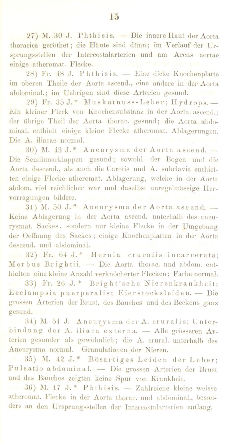 thoracica geröthet; die Häute sind dünn; im Verlauf der Ur- sprungsstellen der Intercostalarterien und am Arcus aortae einige atheromat. Flecke. 28) Fr. 48 J. Phtliisis. — Eine dicke Knochenplatte im oberen Theile der Aorta ascend., eine andere in der Aorta abdominal.; im Uebrigen sind diese Arterien gesund. 29) Fr. 35 J. * Muskatnuss-Leber; Plydrops.— Ein kleiner Fleck von Knochensubstanz in der Aorta ascend.; der übrige Tlieil der Aorta tliorac. gesund; die Aorta abdo- minal. enthielt einige kleine Flecke atheromat. Ablagerungen. Die A. iliacae normal. 30) M. 43 J. * Aneurysma der Aorta ascend. — Die Semilunarklappen gesund; sowohl der Bogen und die Aorta descend., als auch die Carotis und A. subclavia enthiel- ten einige Flecke atheromat. Ablagerung, welche in der Aorta abdom. viel reichlicher war und daselbst unregelmässige Her- vorragungen bildete. 31) M. 50 J. * Aneurysma der Aorta ascend. — Keine Ablagerung in der Aorta ascend. unterhalb des aneu- rysmat. Sackes, sondern nur kleine Flecke in der Umgrebuns: der Oeflhung des Sackes ; einige Knochenplatten in der Aorta descend. und abdominal. 32) Fr. 64 J. * Plernia cruralis incarcerata; Morbus Brightii. — Die Aorta thorac. und abdom. ent- hielten eine kleine Anzahl verknöcherter Flecken; Farbe normal. 33) Fr. 26 J. * Bright’sche Nierenkrankheit; Ecclampsia puerperalis; Eierstocksleiden. — Die grossen Arterien der Brust, des Bauches und des Beckens ganz gesund. 34) M. 51 J. Aneurysma der A. cruralis; Unter- bindung der A. iliaca externa. — Alle grösseren Ar- terien gesunder als gewöhnlich; die A. crural. unterhalb des Aneurysma normal. Granulationen der Nieren. 35) M. 42 J. * Bösartiges Leiden der Leber; Pulsatio abdominal. — Die grossen Arterien der Brust und des Bauches zeigten keine Spur von Krankheit. 36) M. 17 J. * Phtliisis. — Zahlreiche kleine weisse atheromat. Flecke in der Aorta thorac. und abdominal., beson- ders an den Ursprungsstellen der Intercostalarterien entlang.