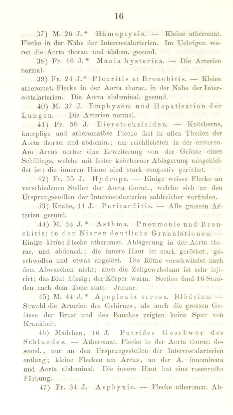 H> 37) M. 26 J. * Hämoptysis. — Kleine atheromat. Flecke in der Nähe der Intercostalarterien. Im Uebrigen wa- ren die Aorta thorac. und abdom. gesund. 38) Fr. 16 J. * Mania hysterica. — Die Arterien normal. 39) Fr. 24 J.* Pleuritis et Br onc h i ti s. — Kleine atheromat. Flecke in der Aorta thorac. in der Nähe der Inter- costalarterien. Die Aorta abdominal, gesund. 40) M. 37 J. Emphysem und Hepatisation der Lungen. — Die Arterien normal. 41) Fr. 50 J. Eierstocksleiden. — Knöcherne, knorplige und atheromatöse Flecke fast in allen Theilen der Aorta thorac. und abdomin.; am reichlichsten in der ersteren. Am Arcus aortae eine Erweiterung von der Grösse eines Schillings, welche mit fester knöcherner Ablagerung ausgeklei- det ist; die inneren Häute sind stark congestiv geröthet. 42) Fr. 55 J. Hydrops. — Einige weisse Flecke an verschiedenen Stellen der Aorta thorac., welche sich an den Ursprungsstellen der Intercostalarterien zahlreicher vorfinden. 43) Knabe, 11 J. Pericar di tis. — Alle grossen Ar- terien gesund. 44) M. 53 J. * Asthma. Pneumonie und Bron- chitis; in den Nieren deutliche Granulationen. — Einige kleine Flecke atheromat. Ablagerung in der Aorta tho- rac. und abdomal.; die innere Haut ist stark geröthet, ge- schwollen und etwas abgelöst. Die Rothe verschwindet nach dem Abwaschen nicht; auch die Zellgewebshaut ist sehr inji- cirt; das Blut flüssig; der Körper warm. Section fand 16 Stun- den nach dem Tode statt. Januar. 45) M. 44 J. * Apoplexia serosa. Blödsinn. — Sowohl die Arterien des Gehirnes, als auch die grossen Ge- fässe der Brust und des Bauches zeigten keine Spur von Krankheit. 46) Mädchen, 16 J. Putrides Geschwür des Schlundes. — Atheromat. Flecke in der Aorta thorac. de- scend., nur an den Ursprungsstellen der Intercostalarterien entlang; kleine Flecken am Arcus, an der A. innominata und Aorta abdominal. Die innere Haut hat eine rosenrothe Färbung. 47) Fr. 34 J. Asphyxie. — Flecke atheromat. Ab-