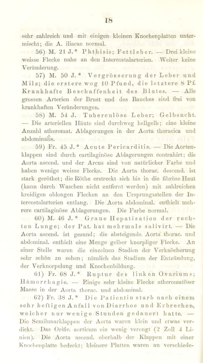 ib sehr zahlreich und mit einigen kleinen Knochenplatten unter- mischt; die A. iliacae normal. 56) M. 21 J. * Phthisis; Fett leb er. — Drei kleine weisse Flecke nahe an den Intercostalarterien. Weiter keine Veränderung. 57) M. 50 J. * Vergrösserung der Leber und Milz; die erstere wog 10 Pfund, die letztere 8 Pf Krankhafte Beschaffenheit des Blutes. — Alle grossen Arterien der Brust und des Bauches sind frei von krankhaften Veränderungen. 58) M. 54 J. Tuberculöse Leber; Gelbsucht. — Die arteriellen Häute sind durchweg hellgelb; eine kleine Anzahl atlieromat. Ablagerungen in der Aorta thoracica und abdominalis. 59) Fr. 45 J. * Acute Pericarditis. — Die Aorten- klappen sind durch cartilaginöse Ablagerungen contrahirt; die Aorta ascend. und der Arcus sind von natürlicher Farbe und haben wenige weisse Flecke. Die Aorta thorac. descend. ist stark geröthet; die Röthe erstreckt sich bis in die fibröse Haut (kann durch Waschen nicht entfernt werden) mit zahlreichen kreidigen oblongen Flecken an den Ursprungsstellen der In- tercostalarterien entlang. Die Aorta abdominal, enthielt meh- rere cartilaginöse Ablagerungen. Die Farbe normal. 60) M. 46 J. * Graue Hepatisation der rech- ten Lunge; der Pat. hat mehrmals salivirt. — Die Aorta ascend. ist gesund; die absteigende Aorta thorac. und abdominal, enthielt eine Menge gelber knorpliger Flecke. An einer Stelle waren die einzelnen Stadien der Verknöcherung sehr schön zu sehen; nämlich das Stadium der Entzündung, der Verknorpelung und Knochenbildung. 61) Fr. 68 J. * Ruptur des linken Ovariums; Hämorrhagie. — Einige sehr kleine Flecke atkeromatöser Masse in der Aorta thorac. und abdominal. 62) Fr. 38 J. * Die Patientin starb nach einem sehr heftigen Anfal 1 von Diarrhoe und Erbrechen, welcher nur wenige Stunden gedauert hatte. — Die Semilunarklappen der Aorta waren klein und etwas ver- dickt. Das Ürific. aorticum ein wenig verengt (2 Zoll 4 Li- nien). Die Aorta ascend. oberhalb der Klappen mit einer Knoehenplatte bedeckt; kleinere Platten waren an verschiede-