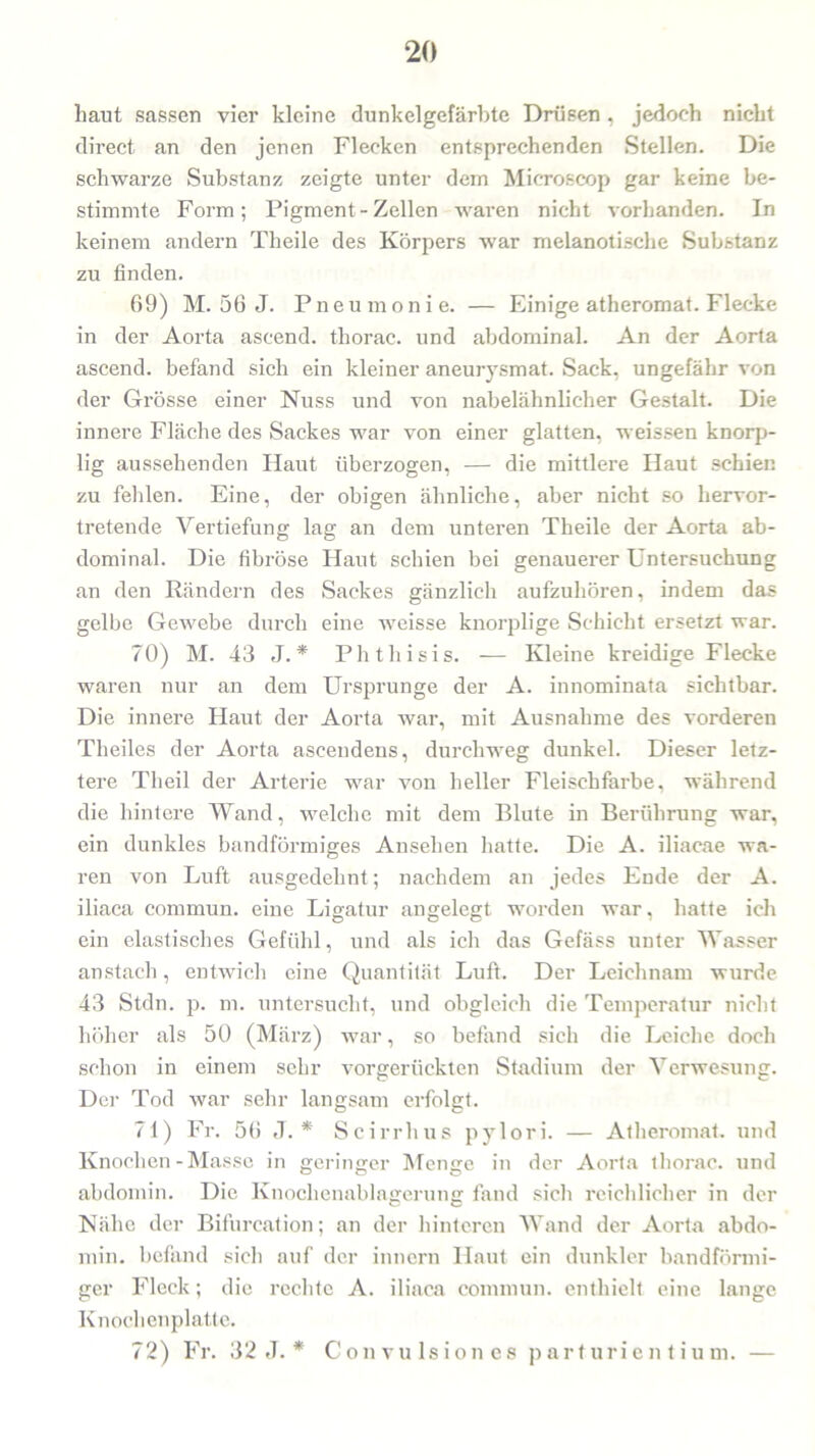 baut sassen vier kleine dunkel gefärbte Drüsen , jedoch nicht direct an den jenen Flecken entsprechenden Stellen. Die schwarze Substanz zeigte unter dem Microscop gar keine be- stimmte Form; Pigment - Zellen waren nicht vorhanden. In keinem andern Theile des Körpers war melanotische Substanz zu finden. 69) M. 56 J. Pneumonie. — Einige atheromat. Flecke in der Aorta ascend. tkorac. und abdominal. An der Aorta ascend. befand sich ein kleiner aneurysmat. Sack, ungefähr von der Grösse einer Nuss und von nabelähnlicher Gestalt. Die innere Fläche des Sackes war von einer glatten, weissen knorp- lig aussehenden Haut überzogen, — die mittlere Haut schien zu felilen. Eine, der obigen ähnliche, aber nicht so hervor- tretende Vertiefung lag an dem unteren Theile der Aorta ab- dominal. Die fibröse Haut schien bei genauerer Untersuchung an den Rändern des Sackes gänzlich aufzuhören, indem das gelbe Gewebe durch eine weisse knorplige Schicht ersetzt war. 70) M. 43 J.* Phthisis. — Kleine kreidige Flecke waren nur an dem Ursprünge der A. innominata sichtbar. Die innere Haut der Aorta war, mit Ausnahme des vorderen Theiles der Aorta asceudens, durchweg dunkel. Dieser letz- tere Tlieil der Arterie war von heller Fleischfarbe, während die hintere Wand, welche mit dem Blute in Berührung war, ein dunkles bandförmiges Ansehen hatte. Die A. iliacae wa- ren von Luft ausgedehnt; nachdem an jedes Ende der A. iliaca commun. eine Ligatur angelegt worden war, hatte ich ein elastisches Gefühl, und als ich das Gefäss unter Wasser an stach , entwich eine Quantität Luft. Der Leichnam wurde 43 Stdn. p. m. untersucht, und obgleich die Temperatur nicht höher als 50 (März) war, so befand sich die Leiche doch schon in einem sehr vorgerückten Stadium der Verwesung. Der Tod war sehr langsam erfolgt. 71) Fr. 56 J. * Scirrhus pylori. — Atheromat. und Knochen - Masse in geringer Menge in der Aorta tliorac. und abdomin. Die Knochenablagerung fand sich reichlicher in der Nähe der Bifureation; an der hinteren Wand der Aorta abdo- min. befand sich auf der innern Haut ein dunkler bandförmi- ger Fleck; die rechte A. iliaca commun. enthielt eine lange Knochenplatte. 72) Fr. 32 J. * Convulsiones parturien tiu m. —