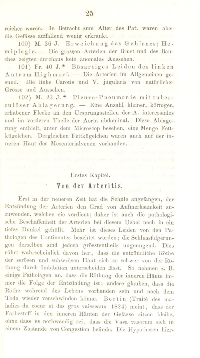reicher waren. In Betracht zum Alter des Pat. waren aber die Gefässe auffallend wenig erkrankt. 100) M. 36 J. Erweichung des Gehirnes; He- miplegie. — Die grossen Arterien der Brust und des Bau- ches zeigten durchaus kein anomales Aussehen. 101) Fr. 40 J. * Bösartiges Leiden des linken Antrum H i g h m o r i. — Die Arterien im Allgemeinen ge- sund. Die linke Carotis und V. jugularis von natürlicher Grösse und Aussehen. 102) M. 23 J. * Pleuro-Pneumon ie mit tuber- culöser Ablagerung. — Eine Anzahl kleiner, körniger, erhabener Flecke an den Ursprungsstellen der A. intercostales und im vorderen Theile der Aorta abdominal. Diese Ablage- rung enthielt, unter dem Microscop besehen, eine Menge Fett- kügelchen. Dergleichen Fettkügelchen waren auch auf der in- neren Haut der Mesenterialvenen vorhanden. Erstes Kapitel. Von der Arteritis. Erst in der neueren Zeit hat die Schule angefangen, der Entzündung der Arterien den Grad von Aufmerksamkeit zu- zuwTenden, welchen sie verdient; daher ist auch die pathologi- sche Beschaffenheit der Arterien bei diesem Uebel noch in ein tiefes Dunkel gehüllt. Mehr ist dieses Leiden von den Pa- thologen des Continentes beachtet worden; die Schlussfolgerun- gen derselben sind jedoch grösstentheils ungenügend. Dies rührt wahrscheinlich davon her, dass die entzündliche Rötlie der serösen und subserösen Haut sich so schwer von der Rö- thung durch Imbibition unterscheiden lässt. So nehmen z. B. einige Pathologen an, dass die Röthung der inneren Häute im- mer die Folge der Entzündung ist; andere glauben, dass die Röthe während des Lebens vorhanden sein und nach dem Tode wieder verschwinden könne. Bertin (Traite des ma- ladies du coeur et des gros vaisseaux 1824) meint, dass der Farbestoff in den inneren Häuten der Gefässe sitzen bleibe, ohne dass es nothwendig sei, dass die Vasa vasorum sich in einem Zustande von Congestion befinde. Die Hypothesen hier-