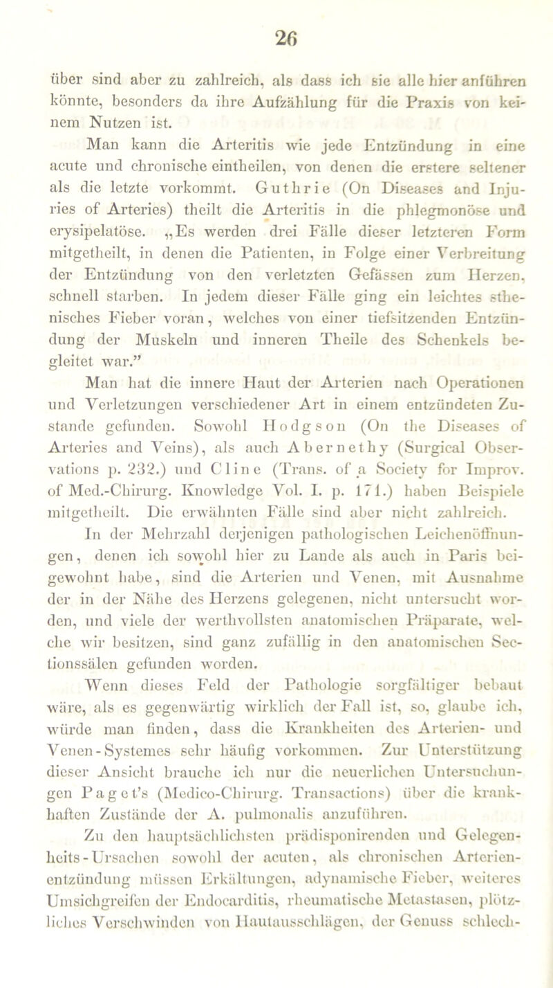 über sind aber zu zahlreich, als dass ich sie alle hier anführen könnte, besonders da ihre Aufzählung für die Praxis von kei- nem Nutzen ist. Man kann die Arteritis wie jede Entzündung in eine acute und chronische eintheilen, von denen die erstere seltener als die letzte vorkommt. Guthrie (On Diseases and Inju- ries of Arteries) theilt die Arteritis in die phlegmonöse und erysipelatöse. „Es werden drei Fälle dieser letzteren Form mitgetheilt, in denen die Patienten, in Folge einer Verbreitung der Entzündung von den verletzten Gefässen zum Herzen, schnell starben. In jedem dieser Fälle ging ein leichtes athe- nisches Fieber voran, welches von einer tiefsitzenden Entzün- dung der Muskeln und inneren Theile des Schenkels be- gleitet war.” Man hat die innere Plaut der Arterien nach Operationen und Verletzungen verschiedener Art in einem entzündeten Zu- stande gefunden. Sowohl Plodgson (On the Diseases of Arteries and Veins), als auch Abernethy (Surgieal Obser- vations p. 232.) und CI ine (Trans, of a Society for Improv. of Med.-Chirurg. Knowledge Vol. I. p. 171.) haben Beispiele mitgetheilt. Die erwähnten Fälle sind aber nicht zahlreich. In der Mehrzahl derjenigen pathologischen Leiehenööhun- gen, denen ich sowohl hier zu Lande als auch in Paris bei- gewohnt habe, sind die Arterien und Venen, mit Ausnahme der in der Nähe des Herzens gelegenen, nicht untersucht wor- den, und viele der werthvollsten anatomischen Präparate, wel- che wir besitzen, sind ganz zufällig in den anatomischen Sec- tionssälen gefunden worden. Wenn dieses Feld der Pathologie sorgfältiger bebaut wäre, als es gegenwärtig wirklich der Fall ist, so, glaube ich, würde man finden, dass die Krankheiten des Arterien- und Venen - Systemes sehr häufig Vorkommen. Zur Unterstützung dieser Ansicht brauche ich nur die neuerlichen Untersuchun- gen Paget’s (Medico-Chirurg. Transactions) über die krank- haften Zustände der A. pulmonalis anzuführen. Zu den hauptsächlichsten prädisponirenden und Gelegen- heits-Ursachen sowohl der acuten, als chronischen Arterien- entzündung müssen Erkältungen, adynamische Fieber, weiteres Umsichgreifen der Fudocarditis, rheumatische Metastasen, plötz- liches Verschwinden von Hautausschlägen, der Genuss schlecli-