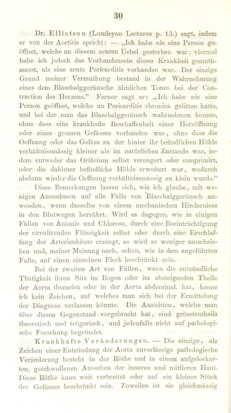 Dr. Elliotson (Lumleyan Lectures p. 13.) sagt, indem er von der Aortitis spricht: — „Ich habe nie eine Person ge- öffnet, welche an diesem acuten Uebel gestorben war; viermal habe ich jedoch das Vorhandensein dieser Krankheit gemuth- masst, als eine acute Pericarditis vorhanden war. Der einzige Grund meiner Vermuthung bestand in der Wahrnehmung eines dem Blasebalggeräusche ähnlichen Tones bei der Con- traction des Herzens.” Ferner sagt er: „Ich habe nie eine Person geöffnet, welche an Pericarditis chronica gelitten hatte, und bei der man das Blasebalggeräusch wahrnehmen konnte, ohne dass eine krankhafte Beschaffenheit einer Herzöffhung oder eines grossen Gefässes vorhanden war, ohne dass die Oeffnung oder das Gefäss zu der hinter ihr befindlichen Höhle verhältnissmässig kleiner als im natürlichen Zustande war, in- dem entweder das Orificium selbst verengert oder comprimirt, oder die dahinter befindliche Höhle erweitert war, wodurch alsdann wieder die Oeffnung verhältnissmässig zu klein wurde.” Diese Bemerkungen lassen sich, wie ich glaube, mit we- nigen Ausnahmen auf alle Fälle von Blasebalggeräusch an- wenden, wenn dasselbe von einem mechanischen Hindernisse in den Blutwegen herrührt. Wird es dagegen, wie in einigen Fällen von Anämie und Chlorose, durch eine Beeinträchtigung der circulirenden Flüssigkeit selbst oder durch eine Erschlaf- fung der Arterienhäute erzeugt, so wird es weniger umschrie- ben und, meiner Meinung nach, selten, wie in dem angeführten Falle, auf einen einzelnen Fleck beschränkt sein. Bei der zweiten Art von Fällen, wenn die entzündliche Thätigkeit ihren Sitz im Bogen oder im absteigenden Theile der Aorta thoracica oder in der Aorta abdominal, hat, kenne ich kein Zeichen, auf welches man sich bei der Ermittelung der Diagnose verlassen könnte. Die Ansichten, welche man über diesen Gegenstand vorgebracht hat, sind grösstentlieils theoretisch und trügerisch, und jedenfalls nicht auf pathologi- sche Forschung begründet. Krankhafte Veränderungen. — Die einzige, als Zeichen einer Entzündung der Aorta zuverlässige pathologische Veränderung besteht in der Rothe und in einem aufgelocker- ten, geschwollenen Aussehen der inneren und mittleren Haut. Diese Röthe kann weit verbreitet oder auf ein kleines Stück des Gefässes beschränkt sein. Zuweilen ist sic gleichmässig