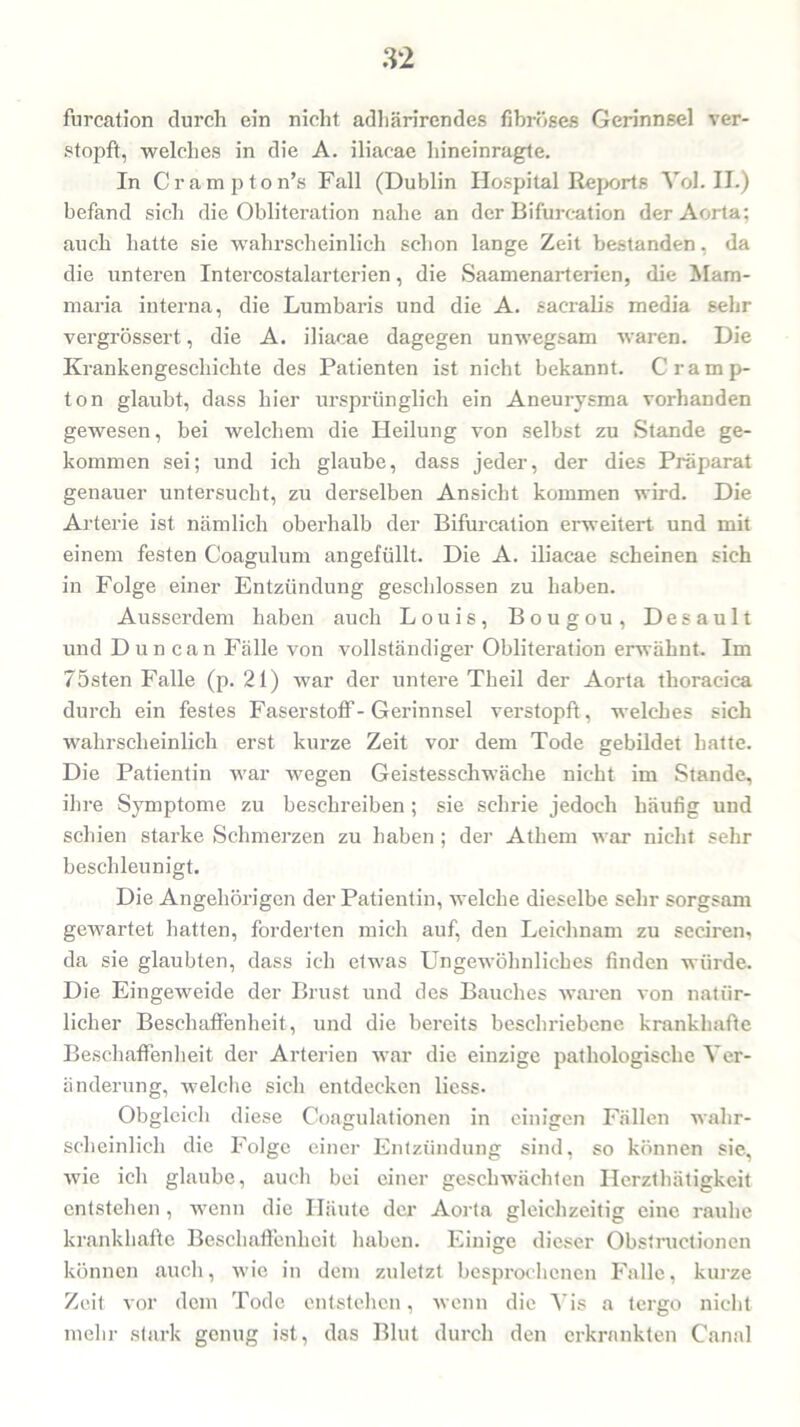 furcation durch ein nicht adhärirendes fibröses Gerinnsel ver- stopft, welches in die A. iliacae hineinragte. In Crampton’s Fall (Dublin Hospital Reports Yol. IL) befand sich die Obliteration nahe an der Bifurcation der Aorta; auch hatte sie wahrscheinlich schon lange Zeit bestanden, da die unteren Intercostalarterien, die Saamenarterien, die Mam- maria interna, die Lumbaris und die A. sacralis media sehr vergrössert, die A. iliacae dagegen unwegsam waren. Die Krankengeschichte des Patienten ist nicht bekannt. Cramp- ton glaubt, dass hier ursprünglich ein Aneurysma vorhanden gewesen, bei welchem die Heilung von selbst zu Stande ge- kommen sei; und ich glaube, dass jeder, der dies Präparat genauer untersucht, zu derselben Ansicht kommen wird. Die Arterie ist nämlich oberhalb der Bifurcation erweitert und mit einem festen Coagulum angefüllt. Die A. iliacae scheinen sich in Folge einer Entzündung geschlossen zu haben. Ausserdem haben auch Louis, Bougou, Desault und Dun can Fälle von vollständiger Obliteration erwähnt. Im lösten Falle (p. 21) war der untere Tkeil der Aorta thoracica durch ein festes Faserstoff-Gerinnsel verstopft, welches sich wahrscheinlich erst kurze Zeit vor dem Tode gebildet hatte. Die Patientin war wegen Geistesschwäche nicht im Stande, ihre Symptome zu beschreiben; sie schrie jedoch häufig und schien starke Schmerzen zu haben ; der Athem war nicht sehr beschleunigt. Die Angehörigen der Patientin, welche dieselbe sehr sorgsam gewartet hatten, forderten mich auf, den Leichnam zu seciren, da sie glaubten, dass ich etwas Ungewöhnliches finden würde. Die Eingeweide der Brust und des Bauches waren von natür- licher Beschaffenheit, und die bereits beschriebene krankhafte Beschaffenheit der Arterien war die einzige pathologische Ver- änderung, welche sich entdecken liess. Obgleich diese Coagulationen in einigen Fällen wahr- scheinlich die Folge einer Entzündung sind, so können sie, wie ich glaube, auch bei einer geschwächten Herzthätigkeit entstehen, wenn die Häute der Aorta gleichzeitig eine rauhe krankhafte Beschaffenheit haben. Einige dieser Obstructionen können auch, wie in dem zuletzt besprochenen Falle, kurze Zeit vor dem Tode entstehen, wenn die Vis a tergo nicht mehr stark genug ist, das Blut durch den erkrankten Canal