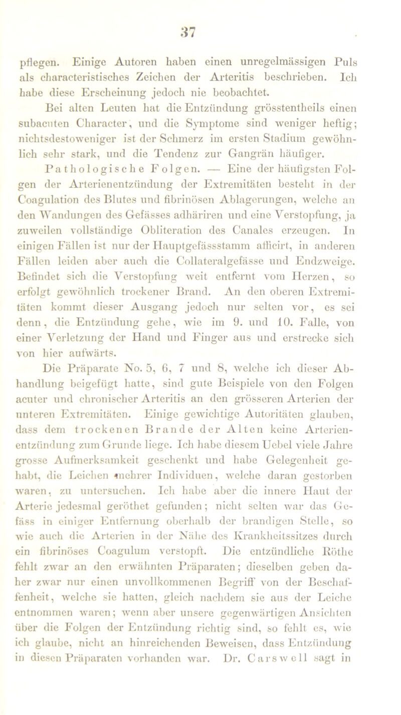 pflegen. Einige Autoren haben einen unregelmässigen Puls als charaeteristisches Zeichen der Arteritis beschrieben. Ich habe diese Erscheinung jedoch nie beobachtet. Bei alten Leuten hat die Entzündung grösstentheils einen subacuten Character, und die Symptome sind weniger heftig; nichtsdestoweniger ist der Schmerz im ersten Stadium gewöhn- lich sehr stark, und die Tendenz zur Gangrän häufiger. Pa thologische Folgen. — Eine der häufigsten Fol- gen der Arterienentzündung der Extremitäten besteht in der C'oagulation des Blutes und fibrinösen Ablagerungen, welche an den Wandungen des Gefässes adhäriren und eine Verstopfung, ja zuweilen vollständige Obliteration des Canales erzeugen. In einigen Fällen ist nur der Hauptgefässstamm afficirt, in anderen Fällen leiden aber auch die Collateralgefässe und Endzweige. Befindet sich die Verstopfung weit entfernt vom Herzen, so erfolgt gewöhnlich trockener Brand. An den oberen Extremi- täten kommt dieser Ausgang jedoch nur selten vor, es sei denn, die Entzündung gehe, wie im 9. und 10. Falle, von einer Verletzung der Hand und Finger aus und erstrecke sich von hier aufwärts. Die Präparate No. 5, 6, 7 und 8, welche ich dieser Ab- handlung beigefügt hatte, sind gute Beispiele von den Folgen acuter und chronischer Arteritis an den grösseren Arterien der unteren Extremitäten. Einige gewichtige Autoritäten glauben, dass dem trockenen Brande der Alten keine Arterien- entzündung zuin Grunde liege. Ich habe diesem Uebel viele Jahre grosse Aufmerksamkeit geschenkt und habe Gelegenheit ge- habt, die Leichen «lehrer Individuen, welche daran gestorben waren, zu untersuchen. Ich habe aber die innere Haut der Arterie jedesmal geröthet gefunden; nicht selten war das Ge- fäss in einiger Entfernung oberhalb der brandigen Stelle, so wie auch die Arterien in der Nähe des Krankheitssitzes durch ein fibrinöses Coagulum verstopft. Die entzündliche liötlie fehlt zwar an den erwähnten Präparaten; dieselben geben da- her zwar nur einen unvollkommenen Begriff von der Beschaf- fenheit, welche sie hatten, gleich nachdem sie aus der Leiche entnommen waren; wenn aber unsere gegenwärtigen Ansichten über die Folgen der Entzündung richtig sind, so fehlt es, wie ich glaube, nicht an hinreichenden Beweisen, dass Entzündung in diesen Präparaten vorhanden war. Dr. Cars well sagt in