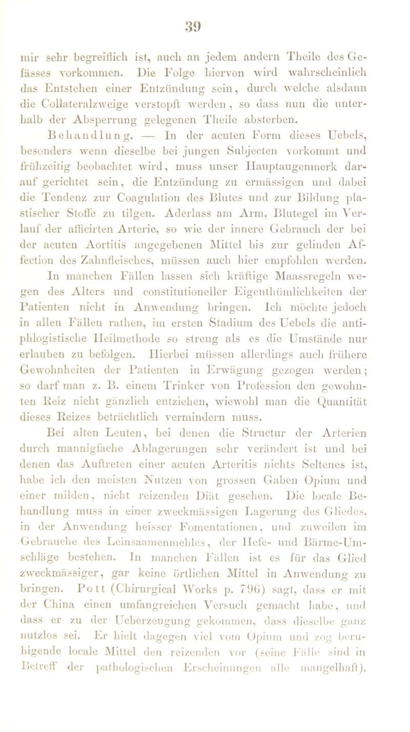 mir sehr begreiflich ist, auch an jedem andern Theile des Ge- fässes Vorkommen. Die Folge hiervon wird wahrscheinlich das Entstehen einer Entzündung sein, durch welche alsdann die C'ollateralzweige verstopft werden , so dass nun die unter- halb der Absperrung gelegenen Theile absterben. Behandlung. — In der acuten Form dieses Uebels, besonders wenn dieselbe bei jungen Subjecten vorkommt und frühzeitig beobachtet wird, muss unser Hauptaugenmerk dar- auf gerichtet sein, die Entzündung zu ermässigen und dabei die Tendenz zur C'oagulation des Blutes und zur Bildung pla- stischer Stolle zu tilgen. Aderlass am Arm, Blutegel im Ver- lauf der afficirten Arterie, so wie der innere Gebrauch der bei der acuten Aortitis angegebenen Mittel bis zur gelinden Af- fection des Zahnfleisches, müssen auch hier empfohlen werden. In manchen Fällen lassen sich kräftige Maassregeln we- gen des Alters und constitutioneller Eigenthümlichkeiten der Patienten nicht in Anwendung bringen. Ich möchte jedoch in allen Fällen rathen, im ersten Stadium des Uebels die anti- phlogistische Heilmethode so streng als es die Umstände nur erlauben zu befolgen. Hierbei müssen allerdings auch frühere Gewohnheiten der Patienten in Erwägung gezogen werden; so darf man z. B. einem Trinker von Prolession den gewohn- ten Beiz nicht gänzlich entziehen, wiewohl man die Quantität dieses Reizes beträchtlich vermindern muss. Bei alten Leuten, bei denen die Structur der Arterien durch mannigfache Ablagerungen sehr verändert ist und bei denen das Auftreten einer acuten Arteritis nichts Seltenes ist, habe ich den meisten Nutzen von grossen Gaben Opium und einer milden, nicht reizenden Diät gesehen. Die locale Be- handlung muss in einer zweckmässigen Lagerung des Gliedes, in der Anwendung heisser Fomentationen, und zuweilen im Gebrauche des Leinsaamenmeliles, der liefe- und Bärme-Um- schläge bestehen. In manchen Fällen ist cs für das Glied zweckmässiger, gar keine örtlichen Mittel in Anwendung zu bringen. Pott (Ghirurgical Works p. 796) sagt, dass er mit der China einen umfangreichen Versuch gemacht habe, und dass er zu der Ueberzeugurig gekommen, dass dieselbe ganz nutzlos sei. Er hielt dagegen viel vom Opium und zog beru- higende locale Mittel den reizenden vor (seine Fälle sind in Betreff der pathologischen Erscheinungen alle mangelhaft).