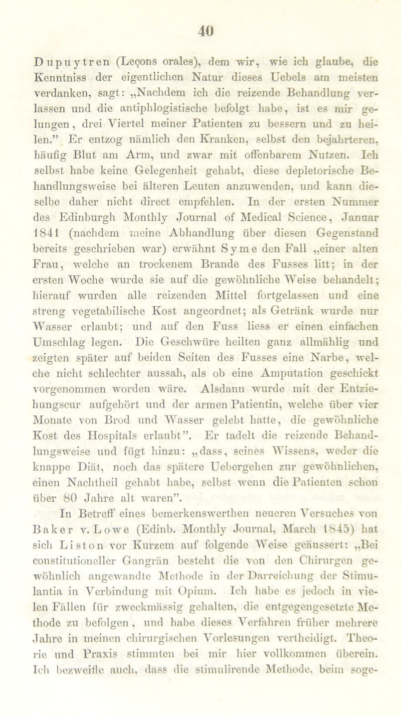 Dupuytren (Lecjons orales), dem wir, wie ich glaube, die Kenntniss der eigentlichen Natur dieses Uebels am meisten verdanken, sagt: „Nachdem ich die reizende Behandlung ver- lassen und die antiphlogistische befolgt habe, ist es mir ge- lungen , drei Viertel meiner Patienten zu bessern und zu hei- len.” Er entzog nämlich den Kranken, selbst den bejahrteren, häufig Blut am Arm, und zwar mit offenbarem Nutzen. Ich selbst habe keine Gelegenheit gehabt, diese depletorische Be- handlungsweise bei älteren Leuten anzuwenden, und kann die- selbe daher nicht direct empfehlen. In der ersten Nummer des Edinburgh Montlily Journal of Medical Science, Januar 1841 (nachdem meine Abhandlung über diesen Gegenstand bereits geschrieben war) erwähnt Sy me den Fall „einer alten Fi’au, welche an trockenem Bi-ande des Fusses litt: in der ei'sten Woche wurde sie auf die gewöhnliche Weise behandelt; hierauf wurden alle reizenden Mittel fortgelassen und eine streng vegetabilische Kost angeoi’dnet; als Getränk wurde nur Wasser erlaubt; und auf den Fuss liess er einen einfachen Umschlag legen. Die Geschwüre heilten ganz allmählig und zeigten später auf beiden Seiten des Fusses eine Narbe, wel- che nicht schlechter aussah, als ob eine Amputation geschickt vorgenommen worden wäi’e. Alsdann wurde mit der Entzie- hungscur aufgehört und der armen Patientin, welche über vier Monate von Bi'od und Wasser gelebt hatte, die gewöhnliche Kost des Hospitals erlaubt”. Er tadelt die reizende Behand- lungsweise und fügt hinzu: „dass, seines Wissens, weder die knappe Diät, noch das spätere Uebergelien zur gewöhnlichen, einen Nachtheil gehabt habe, selbst wenn die Patienten schon über 80 Jahre alt waren”. In Betreff eines bemerkenswerthen neueren Versuches von Baker v. Lowe (Edinb. Monthly Journal, March 1845) hat sich Liston vor Kurzem auf folgende Weise geäussert: „Bei constitutioneller Gangrän besteht die von den Chirurgen ge- wöhnlich angewandte Methode in der Darreichung der Stimu- lantia in Verbindung mit Opium. Ich habe es jedoch in vie- len Fällen für zweckmässig gehalten, die entgegengesetzte Me- thode zu befolgen , und habe dieses Verfahren früher mehrere Jahre in meinen chirurgischen Vorlesungen vertheidigt. Theo- rie und Praxis stimmten bei mir hier vollkommen überein. Ich bezweifle auch, dass die stimulii'cndc Methode, beim söge-