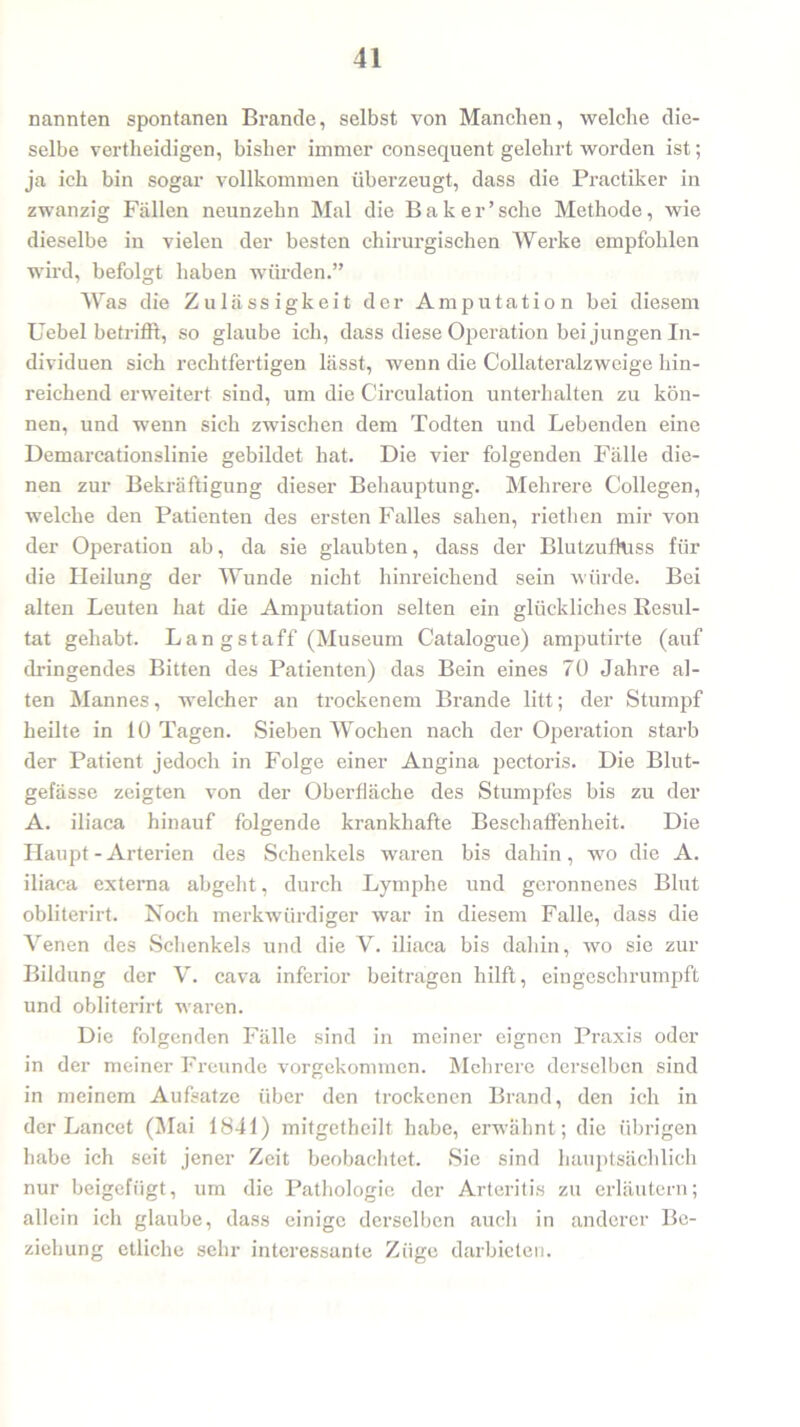 nannten spontanen Brande, selbst von Manchen, welche die- selbe vertlieidigen, bisher immer consequent gelehrt worden ist; ja ich bin sogar vollkommen überzeugt, dass die Practiker in zwanzig Fällen neunzehn Mal die Baker’sehe Methode, wie dieselbe in vielen der besten chirurgischen Werke empfohlen wird, befolgt haben würden.” Was die Zulässigkeit der Amputation bei diesem Uebel betrifft, so glaube ich, dass diese Operation bei jungen In- dividuen sich rechtfertigen lässt, wenn die Collateralzweige hin- reichend erweitert sind, um die Circulation unterhalten zu kön- nen, und wenn sich zwischen dem Todten und Lebenden eine Demarcationslinie gebildet hat. Die vier folgenden Fälle die- nen zur Bekräftigung dieser Behauptung. Mehrere Collegen, welche den Patienten des ersten Falles sahen, riethen mir von der Operation ab, da sie glaubten, dass der Blutzufhiss für die Heilung der Wunde nicht hinreichend sein würde. Bei alten Leuten hat die Amputation selten ein glückliches Resul- tat gehabt. Langstaff (Museum Catalogue) amputirte (auf dringendes Bitten des Patienten) das Bein eines 70 Jahi’e al- ten Mannes, welcher an trockenem Brande litt; der Stumpf heilte in 10 Tagen. Sieben Wochen nach der Operation starb der Patient jedoch in Folge einer Angina pectoris. Die Blut- gefässe zeigten von der Oberfläche des Stumpfes bis zu der A. iliaca hinauf folgende krankhafte Beschaffenheit. Die Haupt-Arterien des Schenkels waren bis dahin, wo die A. iliaca externa abgeht, durch Lymphe und geronnenes Blut obliterirt. Noch merkwürdiger war in diesem Falle, dass die Venen des Schenkels und die V. iliaca bis dahin, wo sie zur Bildung der V. cava inferior beitragen hilft, eingeschrumpft und obliterirt waren. Die folgenden Fälle sind in meiner eignen Praxis oder in der meiner Freunde vorgekonmien. Mehrere derselben sind in meinem Aufsatze über den trockenen Brand, den ich in der Lancet (Mai 1841) mitgetbeilf habe, erwähnt; die übrigen habe ich seit jener Zeit beobachtet. Sie sind hauptsächlich nur beigefügt, um die Pathologie der Arteritis zu erläutern; allein ich glaube, dass einige derselben auch in anderer Be- ziehung etliche sehr interessante Züge darbieten.