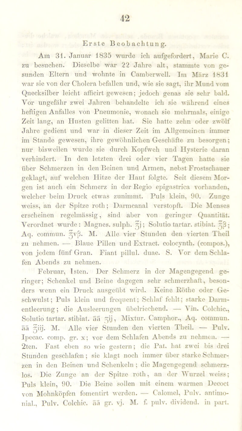 Erste Beobachtung. Am 31. Januar 1835 wurde ich aufgefordert, Marie C. zu besuchen. Dieselbe war 22 Jahre alt, stammte von ge- sunden Eltern und wohnte in Camberwell. Im März 1831 war sie von der Cholera befallen und, wie sie sagt, ihr Mund vom Quecksilber leicht afficirt gewesen; jedoch genas sie sehr bald. Vor ungefähr zwei Jahren behandelte ich sie während eines heftigen Anfalles von Pneumonie, wonach sie mehrmals, einige Zeit lang, an Husten gelitten hat. Sie hatte zehn oder zwölf Jahre gedient und war in dieser Zeit im Allgemeinen immer im Stande gewesen, ihre gewöhnlichen Geschäfte zu besorgen; nur bisweilen wurde sie durch Kopfweh und Hysterie daran verhindert. In den letzten drei oder vier Tagen hatte sie über Schmerzen in den Beinen und Armen, nebst Frostschauer geklagt, auf welchen Hitze der Haut folgte. Seit diesem Mor- gen ist auch ein Schmerz in der Regio epigastrica vorhanden, welcher beim Druck etwas zunimmt. Puls klein, 90. Zunge weiss, an der Spitze roth; Darmcanal verstopft. Die Menses erscheinen regelmässig, sind aber von geringer Quantität. Verordnet wurde: Magnes. sulph. ; Solutio tartar. stibiat. ~ß ; Aq. commun. jvß. M. Alle vier Stunden den vierten Theil zu nehmen. — Blaue Pillen und Extract. colocynth. (compos.), von jedem fünf Gran. Fiant pillul. duae. S. Vor dem Schla- fen Abends zu nehmen. Februar, Isten. Der Schmerz in der Magengegend ge- ringer; Schenkel und Beine dagegen sehr schmerzhaft, beson- ders wenn ein Druck ausgeübt wird. Keine Rötlie oder Ge- schwulst; Puls klein und frequent; Schlaf fehlt; starke Darm- entleerung ; die Ausleerungen übelriechend. — Vin. Colehie,, Solutio tartar. stibiat. ää ^ij, Mixtur. Camphor., Aq. commun. ää ^iij. M. Alle vier Stunden den vierten Theil. — Pulv. Ipecac. comp. gr. x; vor dem Schlafen Abends zu nehmen. — 2tcn. Fast eben so wie gestern; die Pat. hat zwei bis drei Stunden geschlafen; sie klagt noch immer über starke Schmer- zen in den Beinen und Schenkeln ; die Magengegend schmerz- los. Die Zunge an der Spitze roth, an der Wurzel weiss; Puls klein, 90. Die Beine sollen mit einem warmen Decoct von Mohnköpfen fomentirt werden. — Calomel, Pulv. antimo- nial., Pulv. Colchic. ää gr. yj. M. f. pulv. dividend. in part.