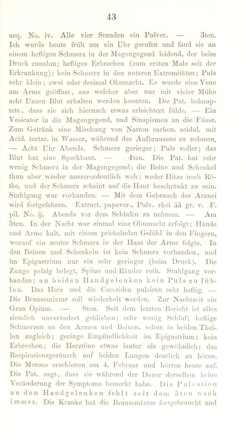aeq. No. iv. Alle vier Stunden ein Pulver. — 3ten. Ich -wurde heute früh um ein Uhr gerufen und fand sie an einem heftigen Schmerz in der Magengegend leidend, der beim Druck zunahm; heftiges Erbrechen (zum ersten Male seit der Erkrankung); kein Schmerz in den unteren Extremitäten; Puls sehr klein ; zwei oder dreimal Ohnmacht. Es wurde eine Yene am Arme geöffnet, aus welcher aber nur mit vieler Mühe acht Unzen Blut erhalten werden konnten. Die Pat. behaup- tete , dass sie sich hiernach etwas erleichtert fühle. — Ein Yesicator in die Magengegend, und Sinapismen an die Fiisse. Zum Getränk eine Mischung von Natron carbon. acidul. mit Acid. tartar. in Wasser, während des Aufbrausens zu nehmen. — Acht Uhr Abends. Schmerz geringer; Puls voller; das Blut hat eine Speckhaut. — 4ten. Die Pat. hat sehr wenig Schmerz in der Magengegend; die Beine und Schenkel thun aber wieder ausserordentlich weh; weder Hitze noch Ro- the, und der Schmerz scheint auf die Haut beschränkt zu sein. Stuhlgang war vorhanden. — Mit dem Gebrauch der Arznei wird fortgefahren. Extract. papaver., Pulv. rliei ää gr. v. F. pil. No. ij. Abends vor dem Schlafen zu nehmen. — Am 5ten. In der Nacht war einmal eine Ohnmacht erfolgt; Hände und Arme kalt, mit einem prickelnden Gefühl in den Fingern, worauf ein acuter Schmerz in der Haut der Arme folgte. In den Beinen und Schenkeln ist kein Schmerz vorhanden, und im Epigastrium nur ein sehr geringer (beim Druck). Die Zunge pelzig belegt, Spitze und Ränder roth. Stuhlgang vor- handen; an beiden Handgelenken kein Puls zu füh- len. Das Herz und die Carotiden pulsiren sehr heftig. -—- Die Brausemixtur soll wiederholt werden. Zur Nachtzeit ein Gran Opium. — 8ten. Seit dem letzten Bericht ist alles ziemlich unverändert geblieben; sehr wenig Schlaf; heftige Schmerzen an den Armen und Beinen, selten in beiden Thei- len zugleich; geringe Empfindlichkeit im Epigastrium; kein Erbrechen; die Herztöne etwas lauter als gewöhnlich; das Respirationsgeräusch auf beiden Lungen deutlich zu hören. Die Menses erschienen am 4. Februar und hörten heute auf. Die Pat. sagt, dass sie während der Dauer derselben keine Veränderung der Symptome bemerkt habe. Die Pulsation an den Handgelenken feh11 seit dem 5 ten noch immer. Die Kranke hat die Brausemixtur fortgebraucht und